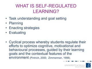WHAT IS SELF-REGULATED
LEARNING?
• Task understanding and goal setting
• Planning
• Enacting strategies
• Evaluating
• Cyclical process whereby students regulate their
efforts to optimize cognitive, motivational and
behavioural processes, guided by their learning
goals and the contextual features of the
environment (Pintrich, 2000; Zimmerman, 1998).
 