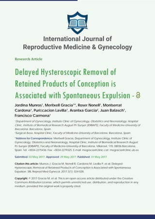 Research Article
Delayed Hysteroscopic Removal of
Retained Products of Conception is
Associated with Spontaneous Expulsion -
Jordina Munros1
, Meritxell Gracia1
*, Roser Nonell1
, Montserrat
Cardona1
, Puriﬁcacion Lavilla1
, Arantxa Garcia2
, Juan Balasch1
,
Francisco Carmona1
1
Department of Gynecology, Institute Clinic of Gynecology, Obstetrics and Neonatology, Hospital
Clinic, Institute of Biomedical Research August Pi i Sunyer (IDIBAPS), Faculty of Medicine-University of
Barcelona, Barcelona, Spain .
2
Surgical Area, Hospital Clinic, Faculty of Medicine-University of Barcelona, Barcelona, Spain.
*Address for Correspondence: Meritxell Gracia, Department of Gynecology, Institute Clinic of
Gynecology, Obstetrics and Neonatology, Hospital Clinic, Institute of Biomedical Research August
Pi i Sunyer (IDIBAPS), Faculty of Medicine-University of Barcelona, Villarroel, 170, 08036 Barcelona,
Spain. Tel: +0034-2275436; Fax: +0034-2279325; E-mail: megracia@clinic.cat; megracia@clinic.ub.es
Submitted: 03 May 2017; Approved: 29 May 2017; Published: 31 May 2017
Citation this article: Munros J, Gracia M, Nonell R, Cardona M, Lavilla P, et al. Delayed
Hysteroscopic Removal of Retained Products of Conception is Associated with Spontaneous
Expulsion. SRL Reprod Med Gynecol. 2017;3(1): 024-028.
Copyright: © 2017 Gracia M, et al. This is an open access article distributed under the Creative
Commons Attribution License, which permits unrestricted use, distribution, and reproduction in any
medium, provided the original work is properly cited.
International Journal of
Reproductive Medicine & Gynecology
 