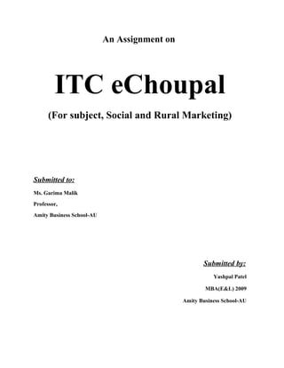 An Assignment on
ITC eChoupal
(For subject, Social and Rural Marketing)
Submitted to:
Ms. Garima Malik
Professor,
Amity Business School-AU
Submitted by:
Yashpal Patel
MBA(E&L) 2009
Amity Business School-AU
 