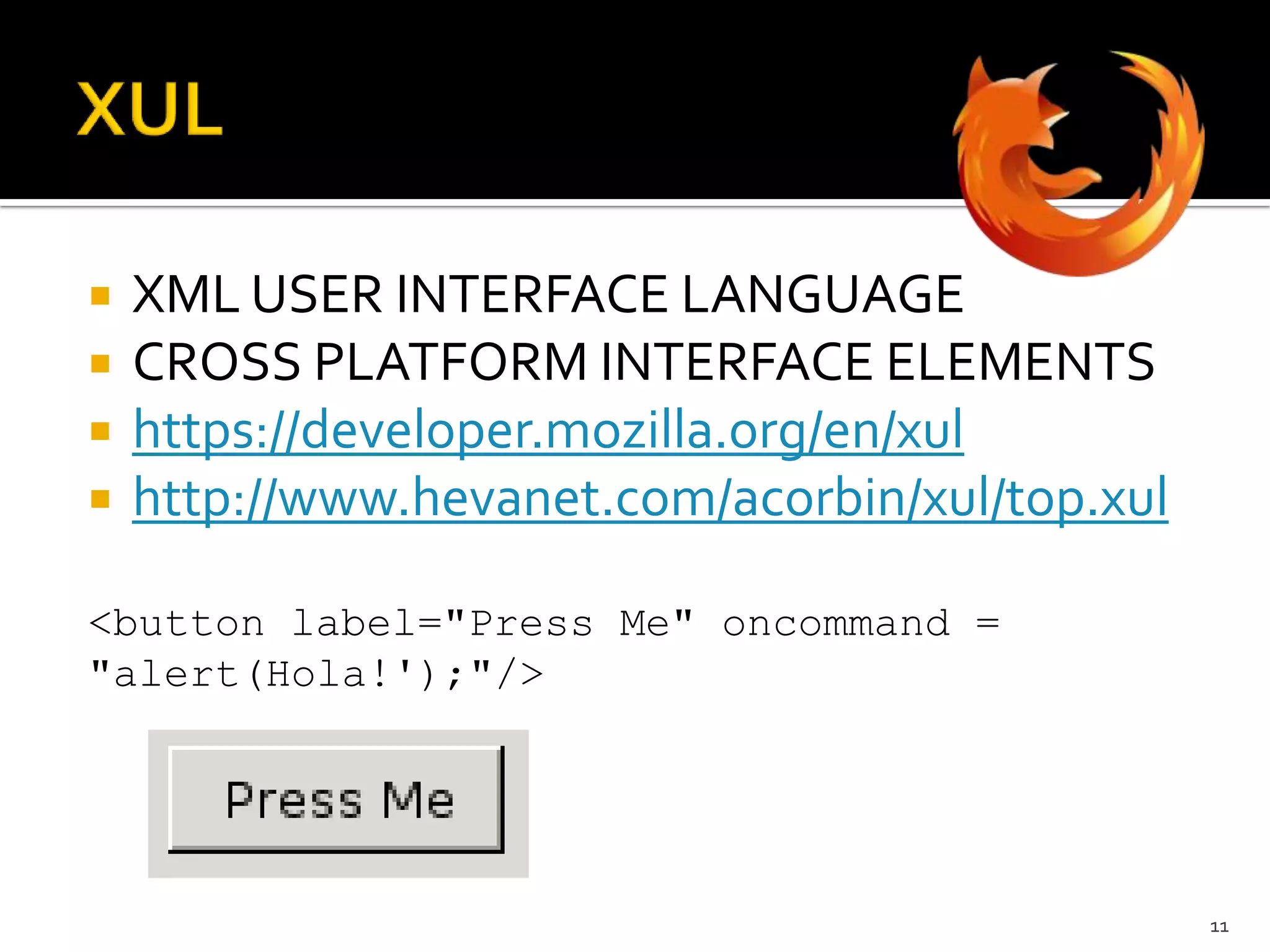 XULXML USER INTERFACE LANGUAGECROSS PLATFORM INTERFACE ELEMENTShttps://developer.mozilla.org/en/xulhttp://www.hevanet.com/acorbin/xul/top.xul<button label="Press Me" oncommand = "alert(Hola!');"/>11