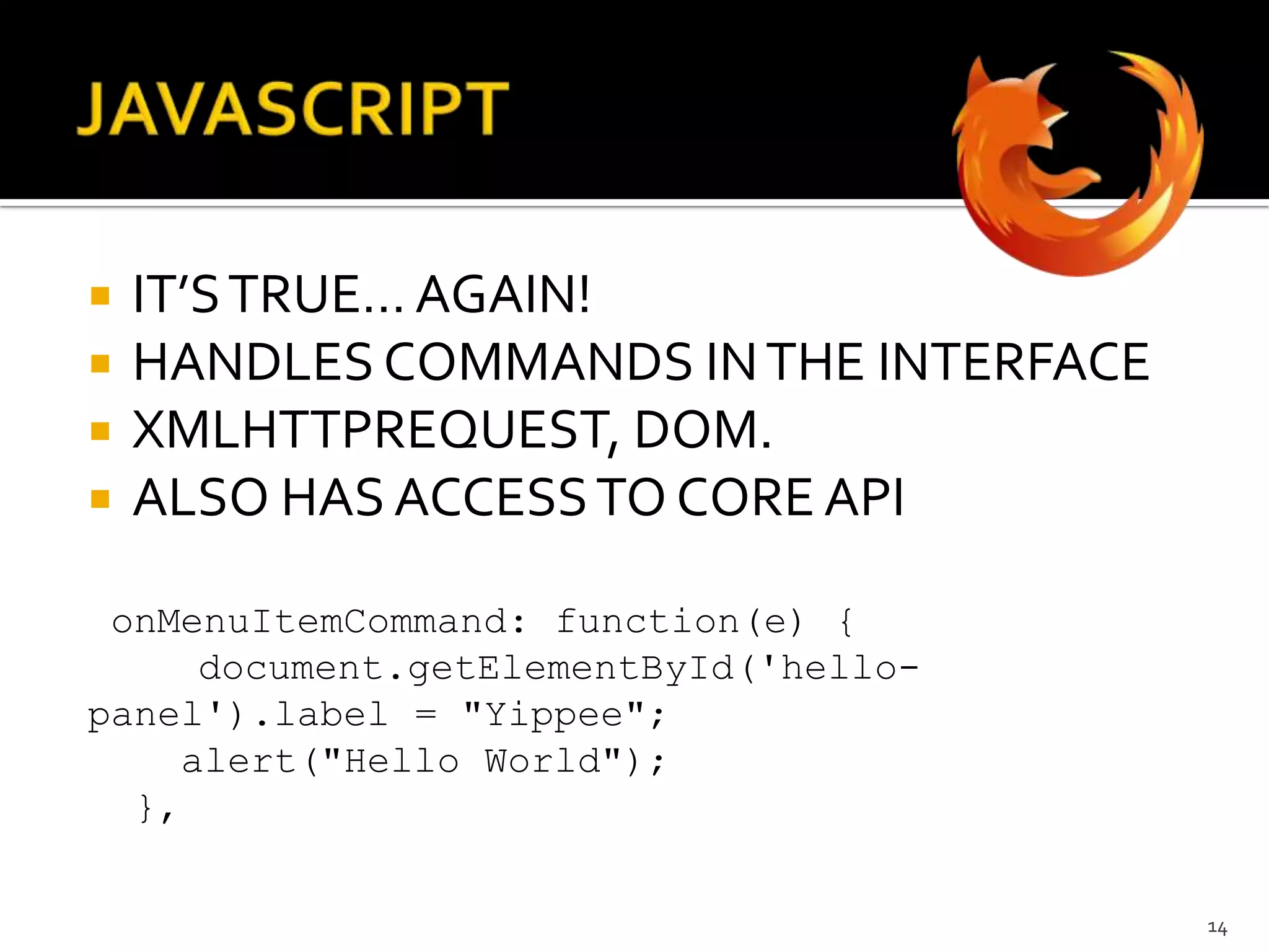 JAVASCRIPTIT’S TRUE… AGAIN!HANDLES COMMANDS IN THE INTERFACEXMLHTTPREQUEST, DOM.ALSO HAS ACCESS TO CORE APIonMenuItemCommand: function(e) {document.getElementById('hello-panel').label = "Yippee";    alert("Hello World");  },14