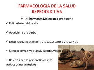 FARMACOLOGIA DE LA SALUD REPRODUCTIVA Las  hormonas Masculinas   producen : Estimulación del lívido Aparición de la barba Existe cierta relación entre la testosterona y la calvicie Cambio de voz, ya que las cuerdas vocales se alargan Relación con la personalidad, más  activos o mas agresivos 