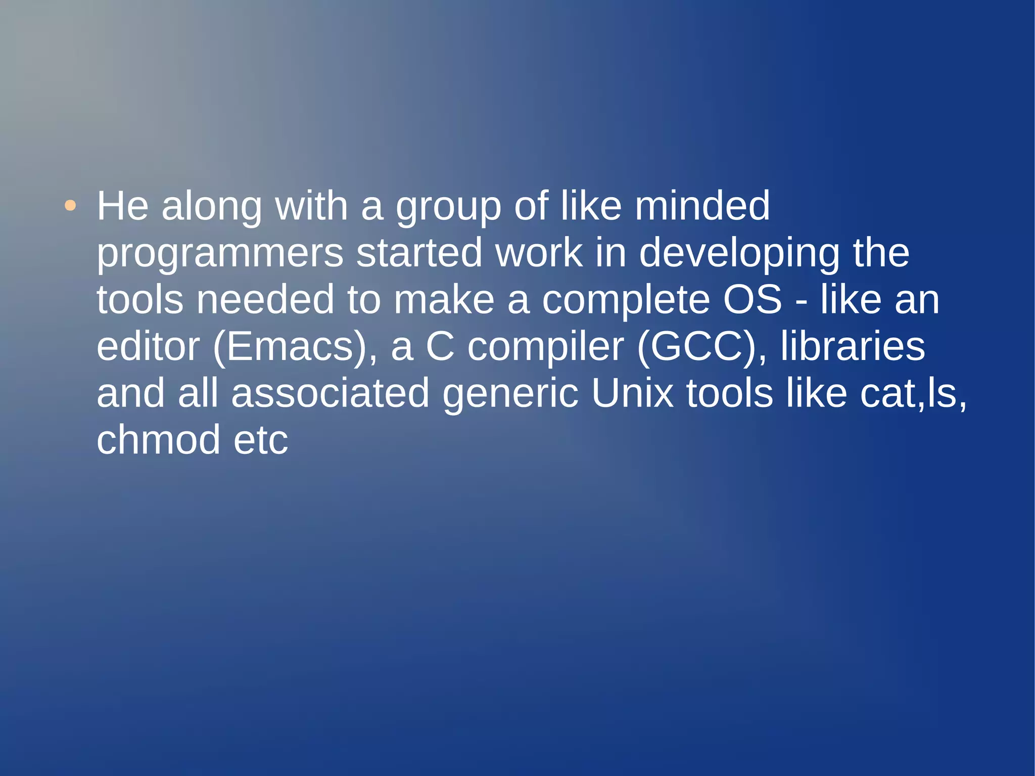 ●   He along with a group of like minded
    programmers started work in developing the
    tools needed to make a complete OS - like an
    editor (Emacs), a C compiler (GCC), libraries
    and all associated generic Unix tools like cat,ls,
    chmod etc
 
