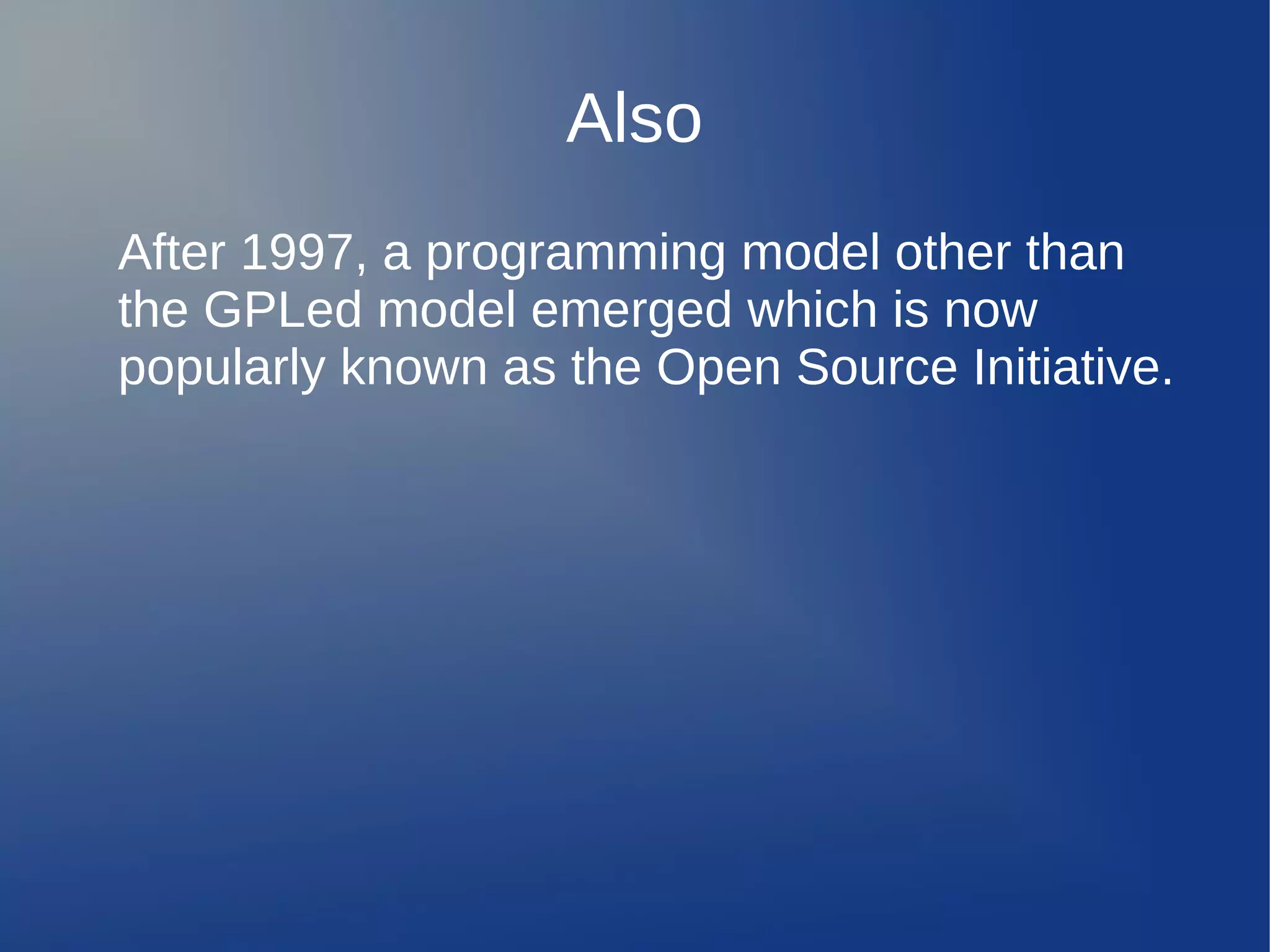Also
After 1997, a programming model other than
the GPLed model emerged which is now
popularly known as the Open Source Initiative.
 