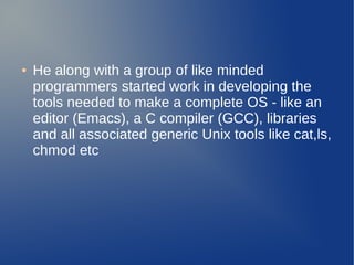 ●   He along with a group of like minded
    programmers started work in developing the
    tools needed to make a complete OS - like an
    editor (Emacs), a C compiler (GCC), libraries
    and all associated generic Unix tools like cat,ls,
    chmod etc
 