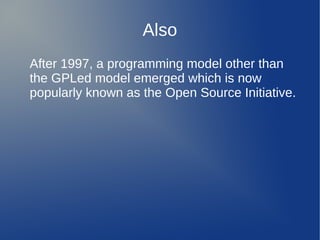 Also
After 1997, a programming model other than
the GPLed model emerged which is now
popularly known as the Open Source Initiative.
 