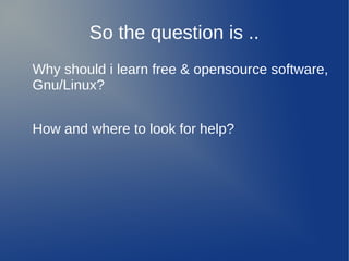 So the question is ..
Why should i learn free & opensource software,
Gnu/Linux?


How and where to look for help?
 
