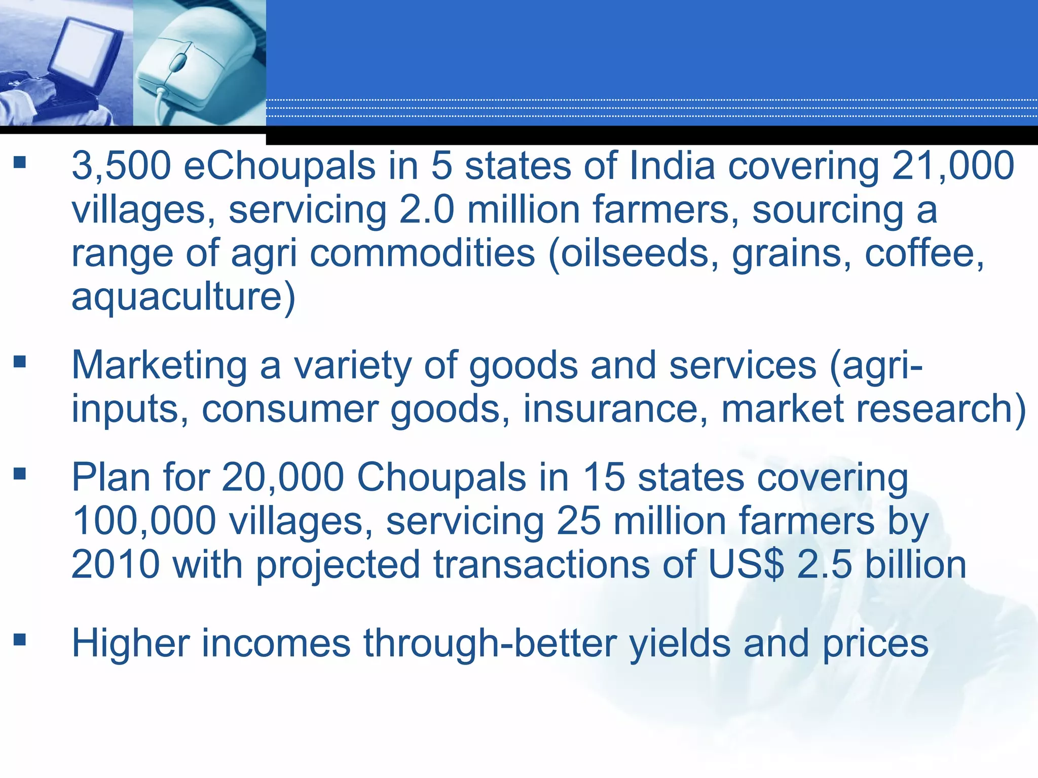 3,500 eChoupals in 5 states of India covering 21,000 villages, servicing 2.0 million farmers, sourcing a range of agri commodities (oilseeds, grains, coffee, aquaculture) Marketing a variety of goods and services (agri-inputs, consumer goods, insurance, market research) Plan for 20,000 Choupals in 15 states covering 100,000 villages, servicing 25 million farmers by 2010 with projected transactions of US$ 2.5 billion Higher incomes through-better yields and prices 