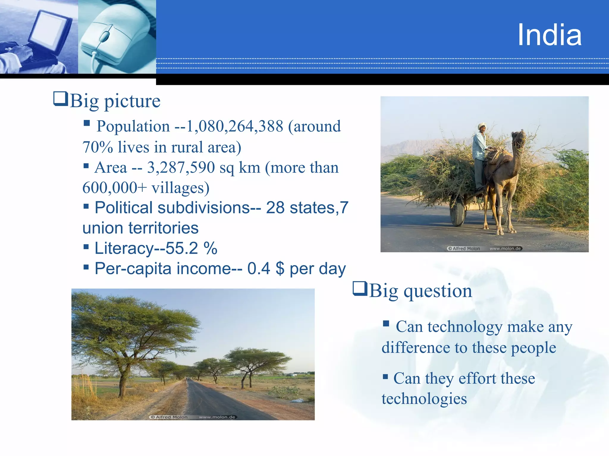 India Big picture  Population --1,080,264,388 (around 70% lives in rural area) Area -- 3,287,590 sq km (more than 600,000+ villages) Political subdivisions-- 28 states,7 union territories Literacy--55.2 % Per-capita income-- 0.4 $ per day Big question Can technology make any difference to these people Can they effort these technologies 
