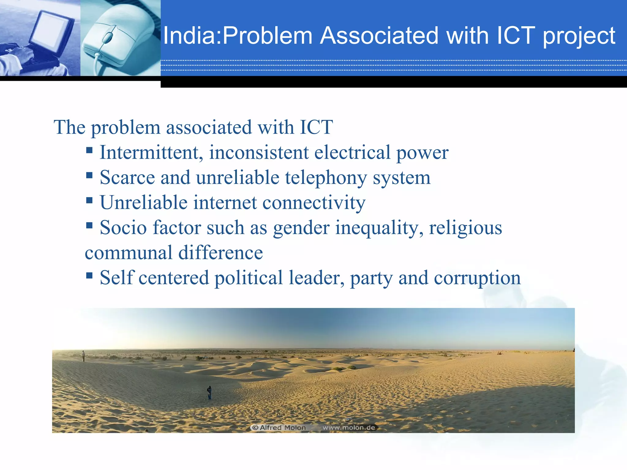 India:Problem Associated with ICT project The problem associated with ICT Intermittent, inconsistent electrical power Scarce and unreliable telephony system Unreliable internet connectivity Socio factor such as gender inequality, religious communal difference Self centered political leader, party and corruption 