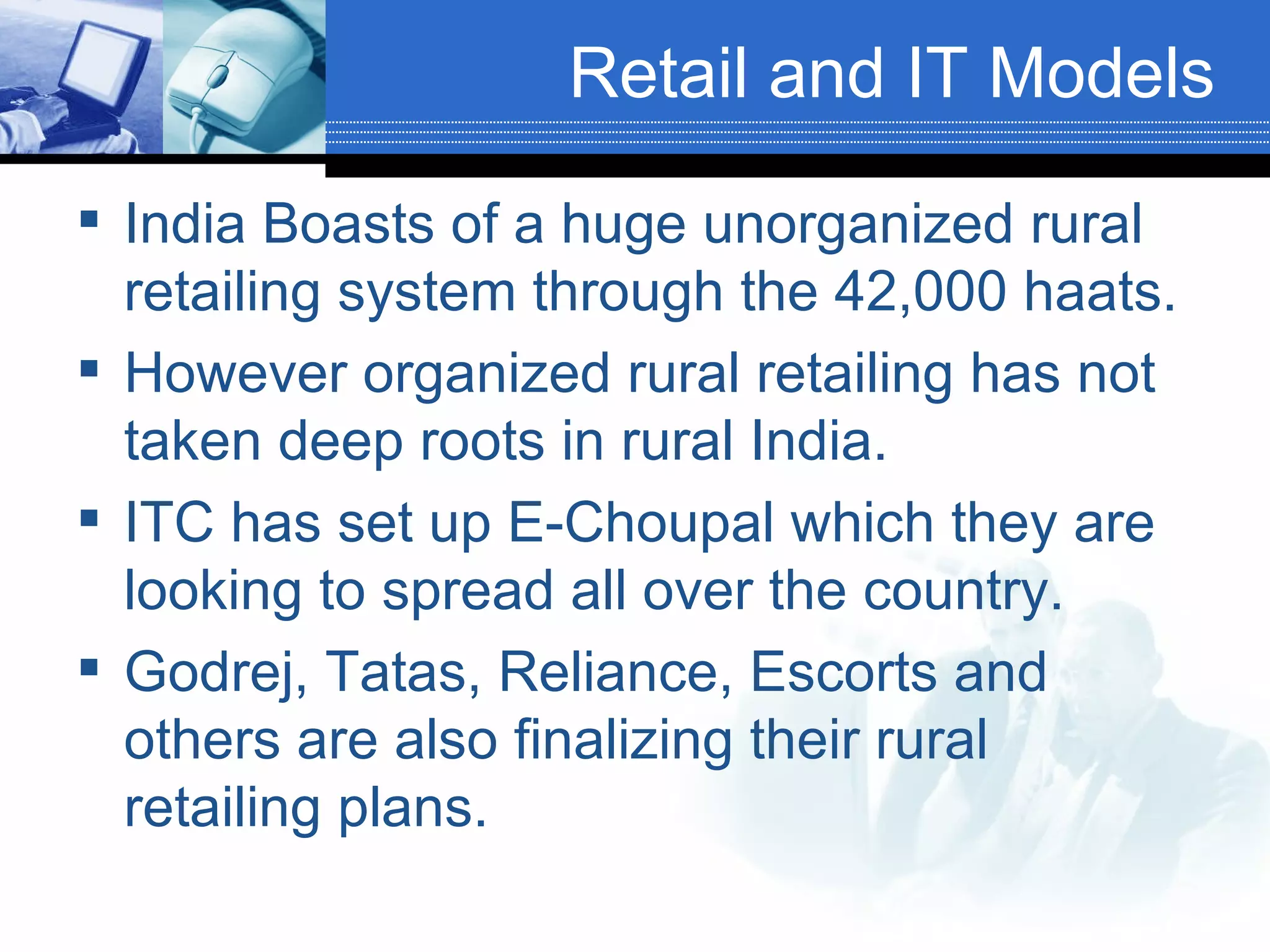 Retail and IT Models India Boasts of a huge unorganized rural retailing system through the 42,000 haats. However organized rural retailing has not taken deep roots in rural India. ITC has set up E-Choupal which they are looking to spread all over the country. Godrej, Tatas, Reliance, Escorts and others are also finalizing their rural retailing plans. 