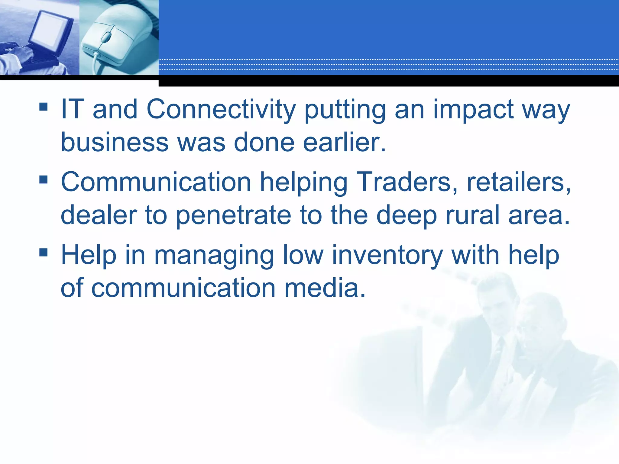 IT and Connectivity putting an impact way business was done earlier. Communication helping Traders, retailers, dealer to penetrate to the deep rural area. Help in managing low inventory with help of communication media. 