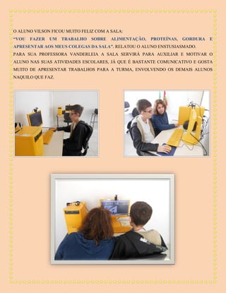O ALUNO VILSON FICOU MUITO FELIZ COM A SALA:
“VOU

FAZER

UM

TRABALHO

SOBRE

ALIMENTAÇÃO,

PROTEÍNAS,

GORDURA

E

APRESENTAR AOS MEUS COLEGAS DA SALA”. RELATOU O ALUNO ENSTUSIASMADO.
PARA SUA PROFESSORA VANDERLEIA A SALA SERVIRÁ PARA AUXILIAR E MOTIVAR O
ALUNO NAS SUAS ATIVIDADES ESCOLARES, JÁ QUE É BASTANTE COMUNICATIVO E GOSTA
MUITO DE APRESENTAR TRABALHOS PARA A TURMA, ENVOLVENDO OS DEMAIS ALUNOS
NAQUILO QUE FAZ.

 