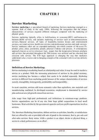 SERVICE MARKETING AND RETAIL MARKETING ishWAR Page 1
CHAPTER 1
Service Marketing
Services marketing is a specialised branch of marketing. Services marketing emerged as a
separate field of study in the early 1980s, following the recognition that the unique
characteristics of services required different strategies compared with the marketing of
physical goods.
Services marketing typically refers to both business to consumer (B2C) and business-to-
business (B2B) services, and includes marketing of services such as telecommunications
services, financial services, all types of hospitality, tourism leisure and entertainment
services, car rental services, health care services and professional services and trade services.
Service marketers often use an expanded marketing mix which consists of the seven Ps:
product, price, place, promotion, people, physical evidence and process. A contemporary
approach, known as service-dominant logic, argues that the demarcation between products
and services that persisted throughout the 20th century was artificial and has obscured that
everyone sells service. The S-D logic approach is changing the way that marketers
understand value-creation and is changing concepts of the consumer's role in service delivery
processes.
Definition of Service Marketing:
Service marketing is marketing based on relationship and value. It may be used to market a
service or a product. With the increasing prominence of services in the global economy,
service marketing has become a subject that needs to be studied separately. Marketing
services is different from marketing goods because of the unique characteristics of services
namely, intangibility, heterogeneity, perishability and inseparability.
In most countries, services add more economic value than agriculture, raw materials and
manufacturing combined. In developed economies, employment is dominated by service
jobs and most new job growth comes from services.
Jobs range from high-paid professionals and technicians to minimum-wage positions.
Service organizations can be of any size from huge global corporations to local small
businesses. Most activities by the government agencies and non-profit organizations involves
services.
The American Marketing Association, defines services as activities, benefits, or satisfactions
that are offered for sale or provided with sale of goods to the customer, that is, pre-sale and
after-sales services. Berry states, ‘while a product is an object, devise or physical thing, a
service is a deed, performance, or an effort’.
 