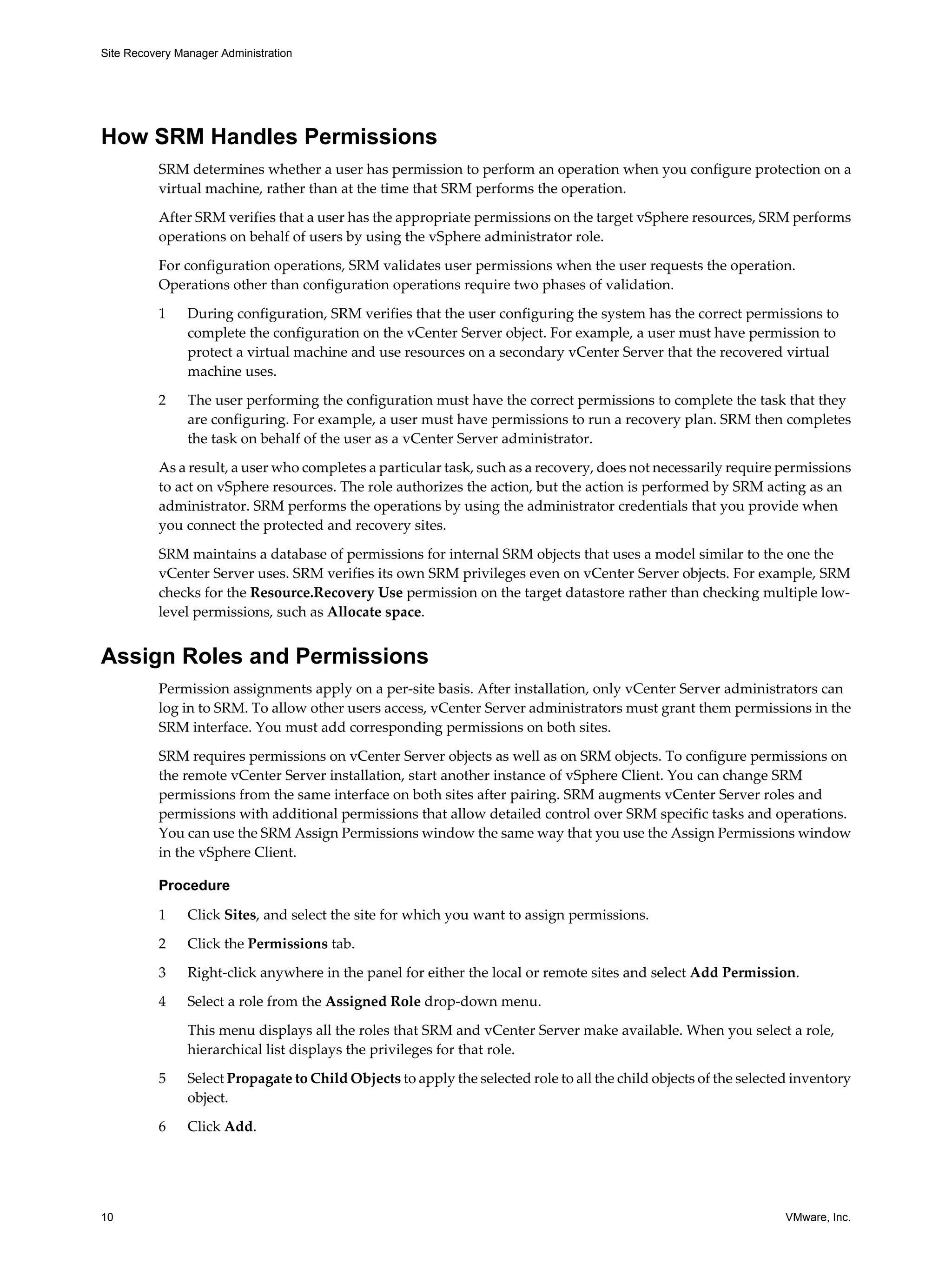 Site Recovery Manager Administration




How SRM Handles Permissions
          SRM determines whether a user has permission to perform an operation when you configure protection on a
          virtual machine, rather than at the time that SRM performs the operation.

          After SRM verifies that a user has the appropriate permissions on the target vSphere resources, SRM performs
          operations on behalf of users by using the vSphere administrator role.

          For configuration operations, SRM validates user permissions when the user requests the operation.
          Operations other than configuration operations require two phases of validation.
          1     During configuration, SRM verifies that the user configuring the system has the correct permissions to
                complete the configuration on the vCenter Server object. For example, a user must have permission to
                protect a virtual machine and use resources on a secondary vCenter Server that the recovered virtual
                machine uses.

          2     The user performing the configuration must have the correct permissions to complete the task that they
                are configuring. For example, a user must have permissions to run a recovery plan. SRM then completes
                the task on behalf of the user as a vCenter Server administrator.

          As a result, a user who completes a particular task, such as a recovery, does not necessarily require permissions
          to act on vSphere resources. The role authorizes the action, but the action is performed by SRM acting as an
          administrator. SRM performs the operations by using the administrator credentials that you provide when
          you connect the protected and recovery sites.

          SRM maintains a database of permissions for internal SRM objects that uses a model similar to the one the
          vCenter Server uses. SRM verifies its own SRM privileges even on vCenter Server objects. For example, SRM
          checks for the Resource.Recovery Use permission on the target datastore rather than checking multiple low-
          level permissions, such as Allocate space.


Assign Roles and Permissions
          Permission assignments apply on a per-site basis. After installation, only vCenter Server administrators can
          log in to SRM. To allow other users access, vCenter Server administrators must grant them permissions in the
          SRM interface. You must add corresponding permissions on both sites.

          SRM requires permissions on vCenter Server objects as well as on SRM objects. To configure permissions on
          the remote vCenter Server installation, start another instance of vSphere Client. You can change SRM
          permissions from the same interface on both sites after pairing. SRM augments vCenter Server roles and
          permissions with additional permissions that allow detailed control over SRM specific tasks and operations.
          You can use the SRM Assign Permissions window the same way that you use the Assign Permissions window
          in the vSphere Client.

          Procedure

          1     Click Sites, and select the site for which you want to assign permissions.

          2     Click the Permissions tab.

          3     Right-click anywhere in the panel for either the local or remote sites and select Add Permission.

          4     Select a role from the Assigned Role drop-down menu.

                This menu displays all the roles that SRM and vCenter Server make available. When you select a role,
                hierarchical list displays the privileges for that role.

          5     Select Propagate to Child Objects to apply the selected role to all the child objects of the selected inventory
                object.

          6     Click Add.




10                                                                                                                  VMware, Inc.
 