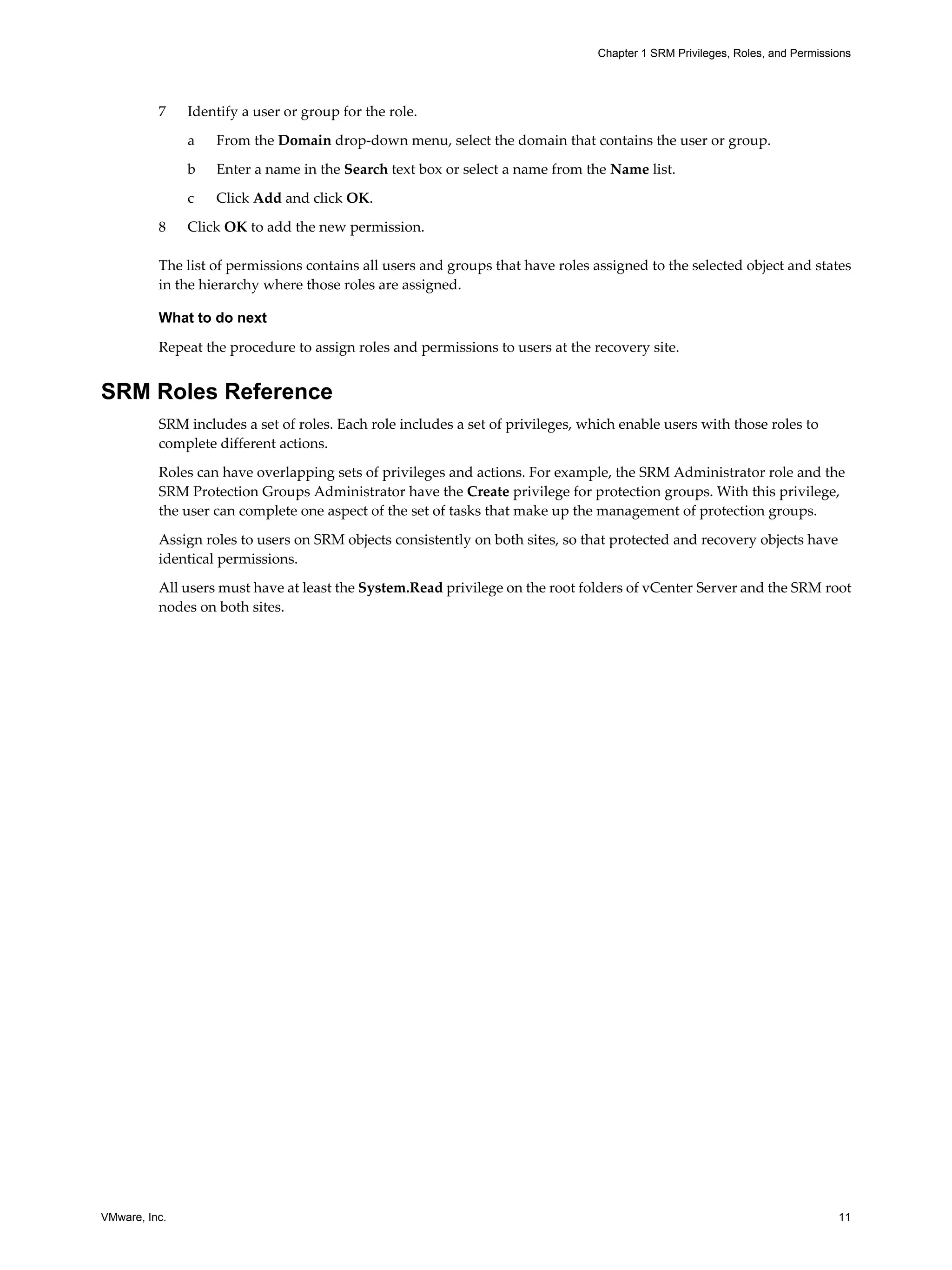 Chapter 1 SRM Privileges, Roles, and Permissions




          7    Identify a user or group for the role.

               a   From the Domain drop-down menu, select the domain that contains the user or group.

               b   Enter a name in the Search text box or select a name from the Name list.

               c   Click Add and click OK.

          8    Click OK to add the new permission.

          The list of permissions contains all users and groups that have roles assigned to the selected object and states
          in the hierarchy where those roles are assigned.

          What to do next

          Repeat the procedure to assign roles and permissions to users at the recovery site.


SRM Roles Reference
          SRM includes a set of roles. Each role includes a set of privileges, which enable users with those roles to
          complete different actions.

          Roles can have overlapping sets of privileges and actions. For example, the SRM Administrator role and the
          SRM Protection Groups Administrator have the Create privilege for protection groups. With this privilege,
          the user can complete one aspect of the set of tasks that make up the management of protection groups.

          Assign roles to users on SRM objects consistently on both sites, so that protected and recovery objects have
          identical permissions.

          All users must have at least the System.Read privilege on the root folders of vCenter Server and the SRM root
          nodes on both sites.




VMware, Inc.                                                                                                                  11
 