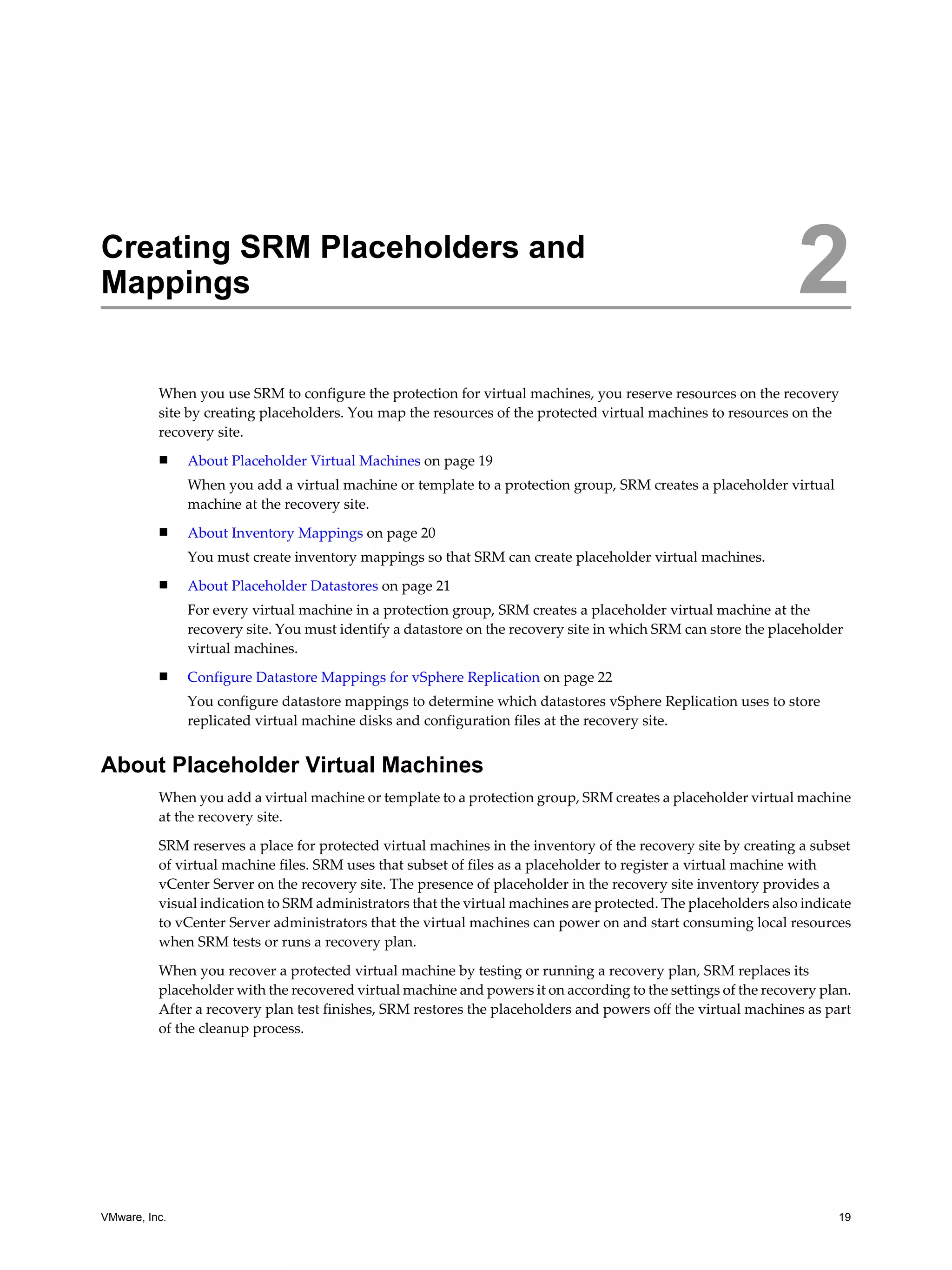 Creating SRM Placeholders and
Mappings                                                                                                        2
          When you use SRM to configure the protection for virtual machines, you reserve resources on the recovery
          site by creating placeholders. You map the resources of the protected virtual machines to resources on the
          recovery site.
          n    About Placeholder Virtual Machines on page 19
               When you add a virtual machine or template to a protection group, SRM creates a placeholder virtual
               machine at the recovery site.
          n    About Inventory Mappings on page 20
               You must create inventory mappings so that SRM can create placeholder virtual machines.
          n    About Placeholder Datastores on page 21
               For every virtual machine in a protection group, SRM creates a placeholder virtual machine at the
               recovery site. You must identify a datastore on the recovery site in which SRM can store the placeholder
               virtual machines.
          n    Configure Datastore Mappings for vSphere Replication on page 22
               You configure datastore mappings to determine which datastores vSphere Replication uses to store
               replicated virtual machine disks and configuration files at the recovery site.


About Placeholder Virtual Machines
          When you add a virtual machine or template to a protection group, SRM creates a placeholder virtual machine
          at the recovery site.

          SRM reserves a place for protected virtual machines in the inventory of the recovery site by creating a subset
          of virtual machine files. SRM uses that subset of files as a placeholder to register a virtual machine with
          vCenter Server on the recovery site. The presence of placeholder in the recovery site inventory provides a
          visual indication to SRM administrators that the virtual machines are protected. The placeholders also indicate
          to vCenter Server administrators that the virtual machines can power on and start consuming local resources
          when SRM tests or runs a recovery plan.

          When you recover a protected virtual machine by testing or running a recovery plan, SRM replaces its
          placeholder with the recovered virtual machine and powers it on according to the settings of the recovery plan.
          After a recovery plan test finishes, SRM restores the placeholders and powers off the virtual machines as part
          of the cleanup process.




VMware, Inc.                                                                                                          19
 