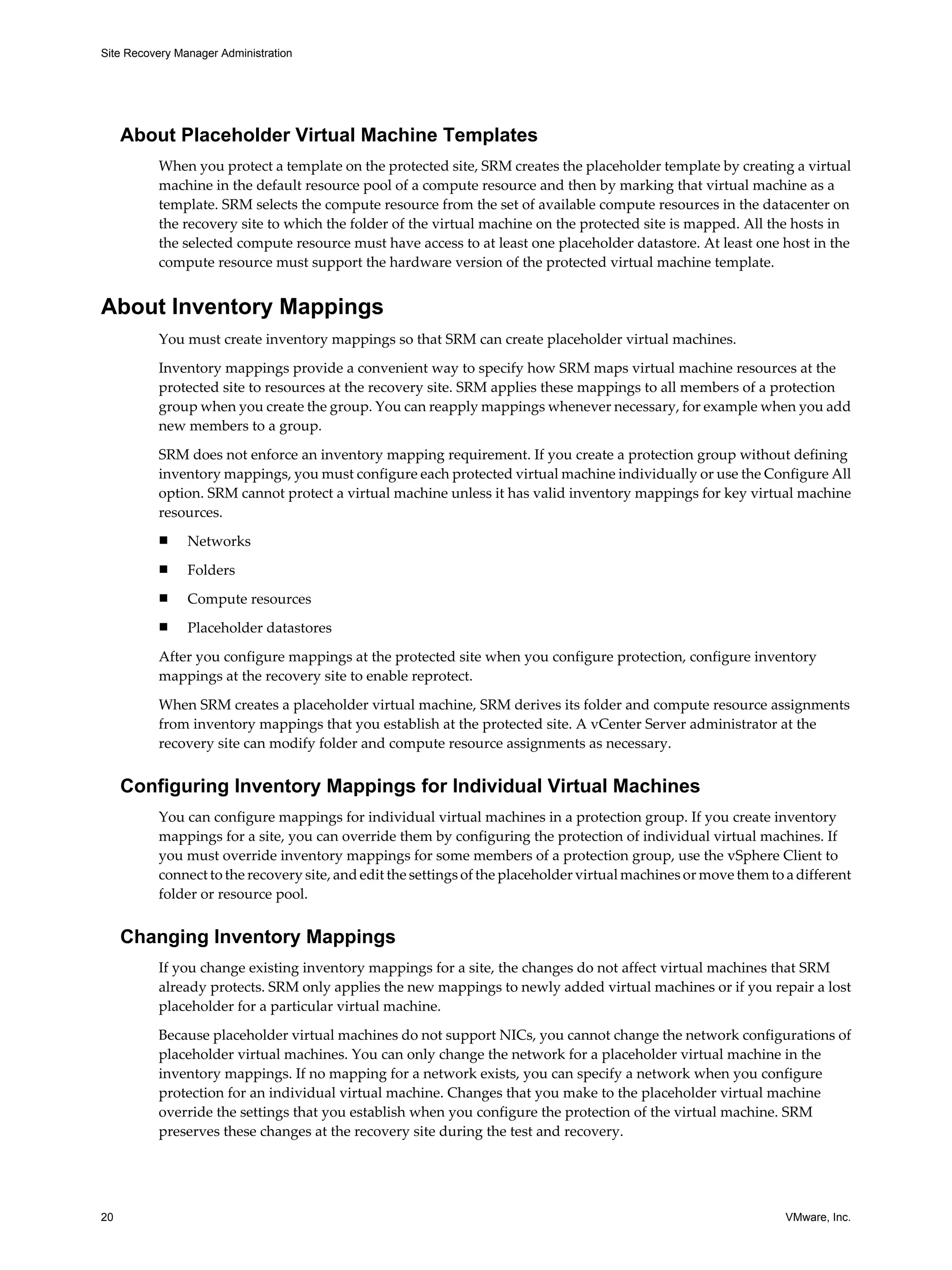 Site Recovery Manager Administration




     About Placeholder Virtual Machine Templates
          When you protect a template on the protected site, SRM creates the placeholder template by creating a virtual
          machine in the default resource pool of a compute resource and then by marking that virtual machine as a
          template. SRM selects the compute resource from the set of available compute resources in the datacenter on
          the recovery site to which the folder of the virtual machine on the protected site is mapped. All the hosts in
          the selected compute resource must have access to at least one placeholder datastore. At least one host in the
          compute resource must support the hardware version of the protected virtual machine template.


About Inventory Mappings
          You must create inventory mappings so that SRM can create placeholder virtual machines.

          Inventory mappings provide a convenient way to specify how SRM maps virtual machine resources at the
          protected site to resources at the recovery site. SRM applies these mappings to all members of a protection
          group when you create the group. You can reapply mappings whenever necessary, for example when you add
          new members to a group.

          SRM does not enforce an inventory mapping requirement. If you create a protection group without defining
          inventory mappings, you must configure each protected virtual machine individually or use the Configure All
          option. SRM cannot protect a virtual machine unless it has valid inventory mappings for key virtual machine
          resources.
          n     Networks
          n     Folders
          n     Compute resources
          n     Placeholder datastores

          After you configure mappings at the protected site when you configure protection, configure inventory
          mappings at the recovery site to enable reprotect.

          When SRM creates a placeholder virtual machine, SRM derives its folder and compute resource assignments
          from inventory mappings that you establish at the protected site. A vCenter Server administrator at the
          recovery site can modify folder and compute resource assignments as necessary.


     Configuring Inventory Mappings for Individual Virtual Machines
          You can configure mappings for individual virtual machines in a protection group. If you create inventory
          mappings for a site, you can override them by configuring the protection of individual virtual machines. If
          you must override inventory mappings for some members of a protection group, use the vSphere Client to
          connect to the recovery site, and edit the settings of the placeholder virtual machines or move them to a different
          folder or resource pool.


     Changing Inventory Mappings
          If you change existing inventory mappings for a site, the changes do not affect virtual machines that SRM
          already protects. SRM only applies the new mappings to newly added virtual machines or if you repair a lost
          placeholder for a particular virtual machine.

          Because placeholder virtual machines do not support NICs, you cannot change the network configurations of
          placeholder virtual machines. You can only change the network for a placeholder virtual machine in the
          inventory mappings. If no mapping for a network exists, you can specify a network when you configure
          protection for an individual virtual machine. Changes that you make to the placeholder virtual machine
          override the settings that you establish when you configure the protection of the virtual machine. SRM
          preserves these changes at the recovery site during the test and recovery.




20                                                                                                                VMware, Inc.
 