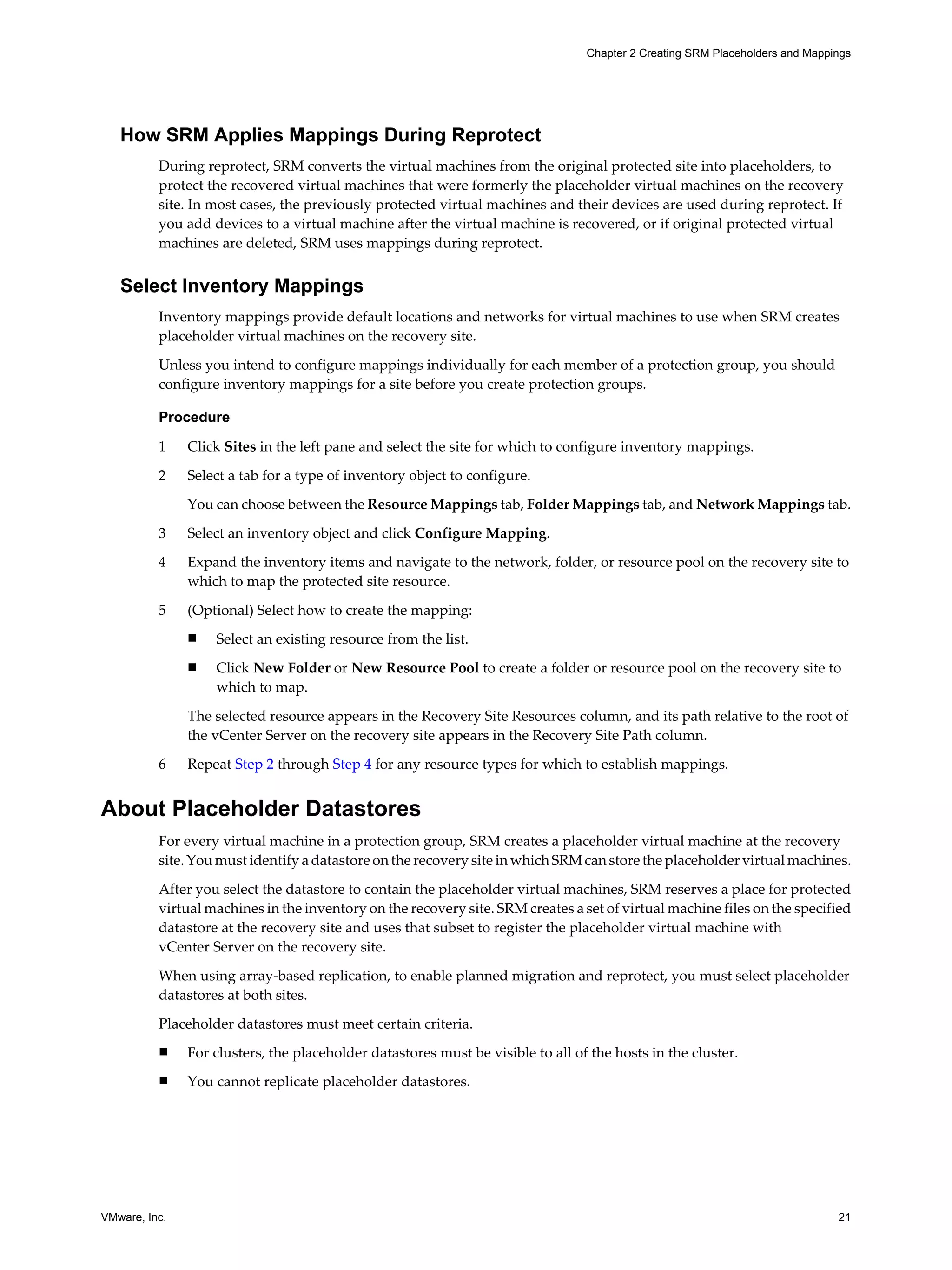 Chapter 2 Creating SRM Placeholders and Mappings




   How SRM Applies Mappings During Reprotect
          During reprotect, SRM converts the virtual machines from the original protected site into placeholders, to
          protect the recovered virtual machines that were formerly the placeholder virtual machines on the recovery
          site. In most cases, the previously protected virtual machines and their devices are used during reprotect. If
          you add devices to a virtual machine after the virtual machine is recovered, or if original protected virtual
          machines are deleted, SRM uses mappings during reprotect.


   Select Inventory Mappings
          Inventory mappings provide default locations and networks for virtual machines to use when SRM creates
          placeholder virtual machines on the recovery site.

          Unless you intend to configure mappings individually for each member of a protection group, you should
          configure inventory mappings for a site before you create protection groups.

          Procedure

          1    Click Sites in the left pane and select the site for which to configure inventory mappings.

          2    Select a tab for a type of inventory object to configure.

               You can choose between the Resource Mappings tab, Folder Mappings tab, and Network Mappings tab.

          3    Select an inventory object and click Configure Mapping.

          4    Expand the inventory items and navigate to the network, folder, or resource pool on the recovery site to
               which to map the protected site resource.

          5    (Optional) Select how to create the mapping:
               n   Select an existing resource from the list.
               n   Click New Folder or New Resource Pool to create a folder or resource pool on the recovery site to
                   which to map.

               The selected resource appears in the Recovery Site Resources column, and its path relative to the root of
               the vCenter Server on the recovery site appears in the Recovery Site Path column.

          6    Repeat Step 2 through Step 4 for any resource types for which to establish mappings.


About Placeholder Datastores
          For every virtual machine in a protection group, SRM creates a placeholder virtual machine at the recovery
          site. You must identify a datastore on the recovery site in which SRM can store the placeholder virtual machines.

          After you select the datastore to contain the placeholder virtual machines, SRM reserves a place for protected
          virtual machines in the inventory on the recovery site. SRM creates a set of virtual machine files on the specified
          datastore at the recovery site and uses that subset to register the placeholder virtual machine with
          vCenter Server on the recovery site.

          When using array-based replication, to enable planned migration and reprotect, you must select placeholder
          datastores at both sites.

          Placeholder datastores must meet certain criteria.
          n    For clusters, the placeholder datastores must be visible to all of the hosts in the cluster.
          n    You cannot replicate placeholder datastores.




VMware, Inc.                                                                                                                  21
 