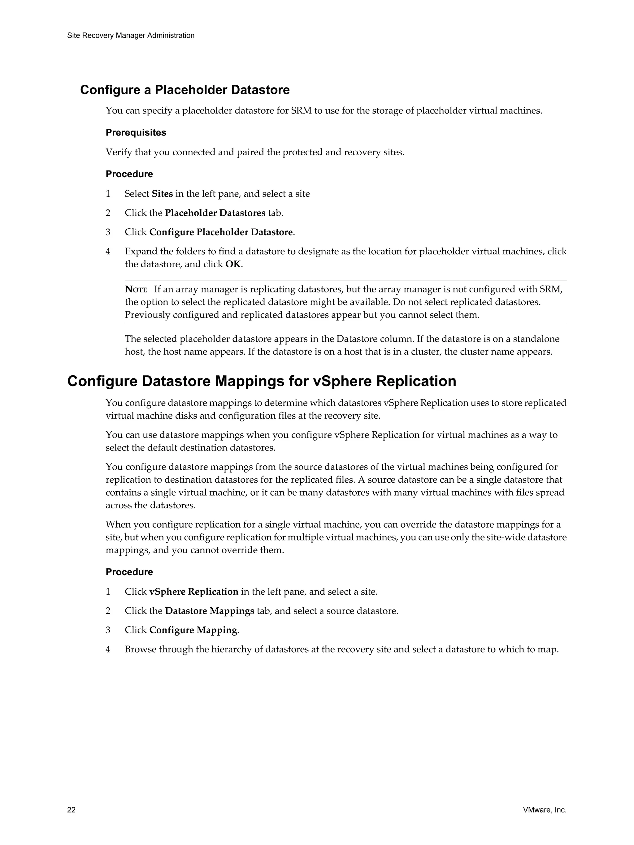 Site Recovery Manager Administration




     Configure a Placeholder Datastore
          You can specify a placeholder datastore for SRM to use for the storage of placeholder virtual machines.

          Prerequisites

          Verify that you connected and paired the protected and recovery sites.

          Procedure

          1     Select Sites in the left pane, and select a site
          2     Click the Placeholder Datastores tab.

          3     Click Configure Placeholder Datastore.

          4     Expand the folders to find a datastore to designate as the location for placeholder virtual machines, click
                the datastore, and click OK.

                NOTE If an array manager is replicating datastores, but the array manager is not configured with SRM,
                the option to select the replicated datastore might be available. Do not select replicated datastores.
                Previously configured and replicated datastores appear but you cannot select them.

                The selected placeholder datastore appears in the Datastore column. If the datastore is on a standalone
                host, the host name appears. If the datastore is on a host that is in a cluster, the cluster name appears.


Configure Datastore Mappings for vSphere Replication
          You configure datastore mappings to determine which datastores vSphere Replication uses to store replicated
          virtual machine disks and configuration files at the recovery site.

          You can use datastore mappings when you configure vSphere Replication for virtual machines as a way to
          select the default destination datastores.

          You configure datastore mappings from the source datastores of the virtual machines being configured for
          replication to destination datastores for the replicated files. A source datastore can be a single datastore that
          contains a single virtual machine, or it can be many datastores with many virtual machines with files spread
          across the datastores.

          When you configure replication for a single virtual machine, you can override the datastore mappings for a
          site, but when you configure replication for multiple virtual machines, you can use only the site-wide datastore
          mappings, and you cannot override them.

          Procedure

          1     Click vSphere Replication in the left pane, and select a site.

          2     Click the Datastore Mappings tab, and select a source datastore.

          3     Click Configure Mapping.

          4     Browse through the hierarchy of datastores at the recovery site and select a datastore to which to map.




22                                                                                                               VMware, Inc.
 