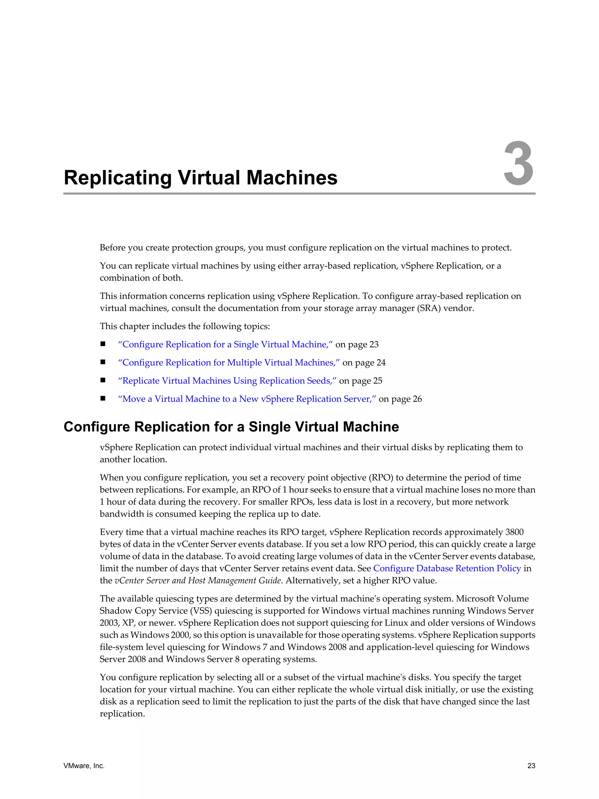 Replicating Virtual Machines                                                                                       3
          Before you create protection groups, you must configure replication on the virtual machines to protect.
          You can replicate virtual machines by using either array-based replication, vSphere Replication, or a
          combination of both.

          This information concerns replication using vSphere Replication. To configure array-based replication on
          virtual machines, consult the documentation from your storage array manager (SRA) vendor.

          This chapter includes the following topics:
          n    “Configure Replication for a Single Virtual Machine,” on page 23
          n    “Configure Replication for Multiple Virtual Machines,” on page 24
          n    “Replicate Virtual Machines Using Replication Seeds,” on page 25
          n    “Move a Virtual Machine to a New vSphere Replication Server,” on page 26


Configure Replication for a Single Virtual Machine
          vSphere Replication can protect individual virtual machines and their virtual disks by replicating them to
          another location.

          When you configure replication, you set a recovery point objective (RPO) to determine the period of time
          between replications. For example, an RPO of 1 hour seeks to ensure that a virtual machine loses no more than
          1 hour of data during the recovery. For smaller RPOs, less data is lost in a recovery, but more network
          bandwidth is consumed keeping the replica up to date.

          Every time that a virtual machine reaches its RPO target, vSphere Replication records approximately 3800
          bytes of data in the vCenter Server events database. If you set a low RPO period, this can quickly create a large
          volume of data in the database. To avoid creating large volumes of data in the vCenter Server events database,
          limit the number of days that vCenter Server retains event data. See Configure Database Retention Policy in
          the vCenter Server and Host Management Guide. Alternatively, set a higher RPO value.

          The available quiescing types are determined by the virtual machine's operating system. Microsoft Volume
          Shadow Copy Service (VSS) quiescing is supported for Windows virtual machines running Windows Server
          2003, XP, or newer. vSphere Replication does not support quiescing for Linux and older versions of Windows
          such as Windows 2000, so this option is unavailable for those operating systems. vSphere Replication supports
          file-system level quiescing for Windows 7 and Windows 2008 and application-level quiescing for Windows
          Server 2008 and Windows Server 8 operating systems.

          You configure replication by selecting all or a subset of the virtual machine's disks. You specify the target
          location for your virtual machine. You can either replicate the whole virtual disk initially, or use the existing
          disk as a replication seed to limit the replication to just the parts of the disk that have changed since the last
          replication.




VMware, Inc.                                                                                                              23
 