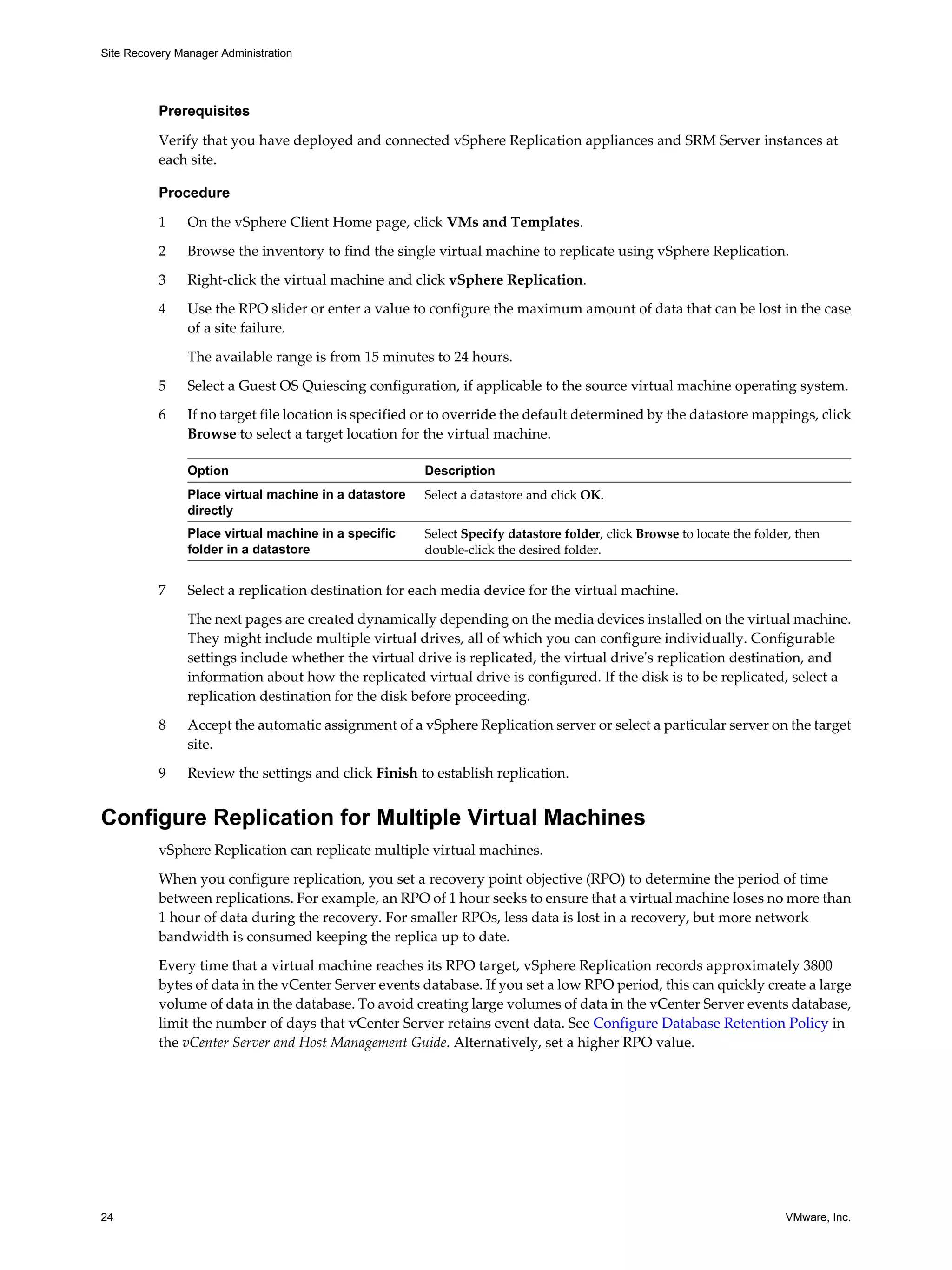 Site Recovery Manager Administration




          Prerequisites

          Verify that you have deployed and connected vSphere Replication appliances and SRM Server instances at
          each site.

          Procedure

          1     On the vSphere Client Home page, click VMs and Templates.

          2     Browse the inventory to find the single virtual machine to replicate using vSphere Replication.

          3     Right-click the virtual machine and click vSphere Replication.
          4     Use the RPO slider or enter a value to configure the maximum amount of data that can be lost in the case
                of a site failure.

                The available range is from 15 minutes to 24 hours.

          5     Select a Guest OS Quiescing configuration, if applicable to the source virtual machine operating system.

          6     If no target file location is specified or to override the default determined by the datastore mappings, click
                Browse to select a target location for the virtual machine.

                Option                                 Description
                Place virtual machine in a datastore   Select a datastore and click OK.
                directly
                Place virtual machine in a specific    Select Specify datastore folder, click Browse to locate the folder, then
                folder in a datastore                  double-click the desired folder.


          7     Select a replication destination for each media device for the virtual machine.

                The next pages are created dynamically depending on the media devices installed on the virtual machine.
                They might include multiple virtual drives, all of which you can configure individually. Configurable
                settings include whether the virtual drive is replicated, the virtual drive's replication destination, and
                information about how the replicated virtual drive is configured. If the disk is to be replicated, select a
                replication destination for the disk before proceeding.

          8     Accept the automatic assignment of a vSphere Replication server or select a particular server on the target
                site.

          9     Review the settings and click Finish to establish replication.


Configure Replication for Multiple Virtual Machines
          vSphere Replication can replicate multiple virtual machines.

          When you configure replication, you set a recovery point objective (RPO) to determine the period of time
          between replications. For example, an RPO of 1 hour seeks to ensure that a virtual machine loses no more than
          1 hour of data during the recovery. For smaller RPOs, less data is lost in a recovery, but more network
          bandwidth is consumed keeping the replica up to date.

          Every time that a virtual machine reaches its RPO target, vSphere Replication records approximately 3800
          bytes of data in the vCenter Server events database. If you set a low RPO period, this can quickly create a large
          volume of data in the database. To avoid creating large volumes of data in the vCenter Server events database,
          limit the number of days that vCenter Server retains event data. See Configure Database Retention Policy in
          the vCenter Server and Host Management Guide. Alternatively, set a higher RPO value.




24                                                                                                                      VMware, Inc.
 