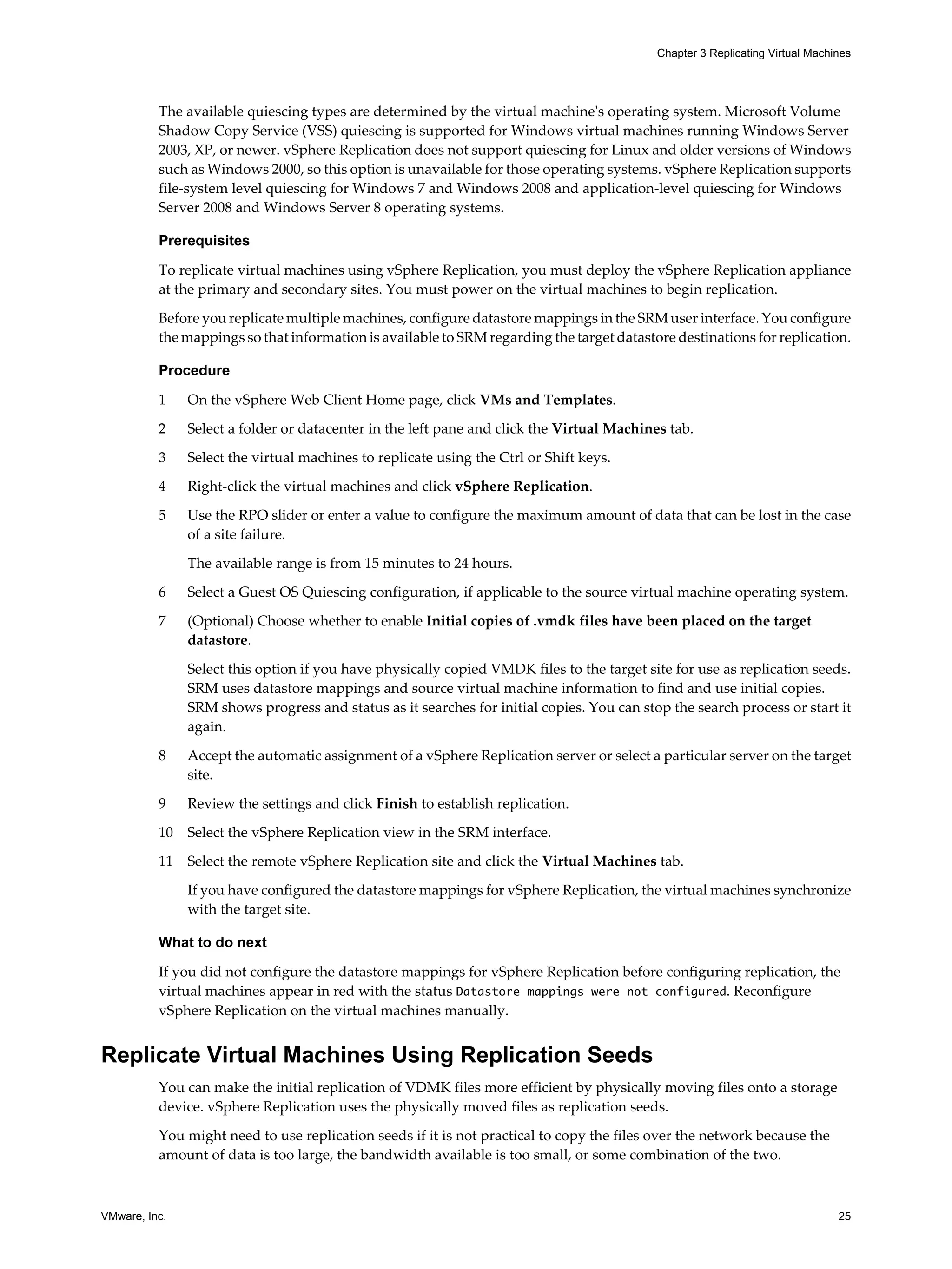 Chapter 3 Replicating Virtual Machines




          The available quiescing types are determined by the virtual machine's operating system. Microsoft Volume
          Shadow Copy Service (VSS) quiescing is supported for Windows virtual machines running Windows Server
          2003, XP, or newer. vSphere Replication does not support quiescing for Linux and older versions of Windows
          such as Windows 2000, so this option is unavailable for those operating systems. vSphere Replication supports
          file-system level quiescing for Windows 7 and Windows 2008 and application-level quiescing for Windows
          Server 2008 and Windows Server 8 operating systems.

          Prerequisites

          To replicate virtual machines using vSphere Replication, you must deploy the vSphere Replication appliance
          at the primary and secondary sites. You must power on the virtual machines to begin replication.
          Before you replicate multiple machines, configure datastore mappings in the SRM user interface. You configure
          the mappings so that information is available to SRM regarding the target datastore destinations for replication.

          Procedure

          1    On the vSphere Web Client Home page, click VMs and Templates.

          2    Select a folder or datacenter in the left pane and click the Virtual Machines tab.

          3    Select the virtual machines to replicate using the Ctrl or Shift keys.

          4    Right-click the virtual machines and click vSphere Replication.

          5    Use the RPO slider or enter a value to configure the maximum amount of data that can be lost in the case
               of a site failure.

               The available range is from 15 minutes to 24 hours.

          6    Select a Guest OS Quiescing configuration, if applicable to the source virtual machine operating system.

          7    (Optional) Choose whether to enable Initial copies of .vmdk files have been placed on the target
               datastore.

               Select this option if you have physically copied VMDK files to the target site for use as replication seeds.
               SRM uses datastore mappings and source virtual machine information to find and use initial copies.
               SRM shows progress and status as it searches for initial copies. You can stop the search process or start it
               again.

          8    Accept the automatic assignment of a vSphere Replication server or select a particular server on the target
               site.

          9    Review the settings and click Finish to establish replication.

          10   Select the vSphere Replication view in the SRM interface.

          11   Select the remote vSphere Replication site and click the Virtual Machines tab.

               If you have configured the datastore mappings for vSphere Replication, the virtual machines synchronize
               with the target site.

          What to do next

          If you did not configure the datastore mappings for vSphere Replication before configuring replication, the
          virtual machines appear in red with the status Datastore mappings were not configured. Reconfigure
          vSphere Replication on the virtual machines manually.


Replicate Virtual Machines Using Replication Seeds
          You can make the initial replication of VDMK files more efficient by physically moving files onto a storage
          device. vSphere Replication uses the physically moved files as replication seeds.

          You might need to use replication seeds if it is not practical to copy the files over the network because the
          amount of data is too large, the bandwidth available is too small, or some combination of the two.



VMware, Inc.                                                                                                                  25
 