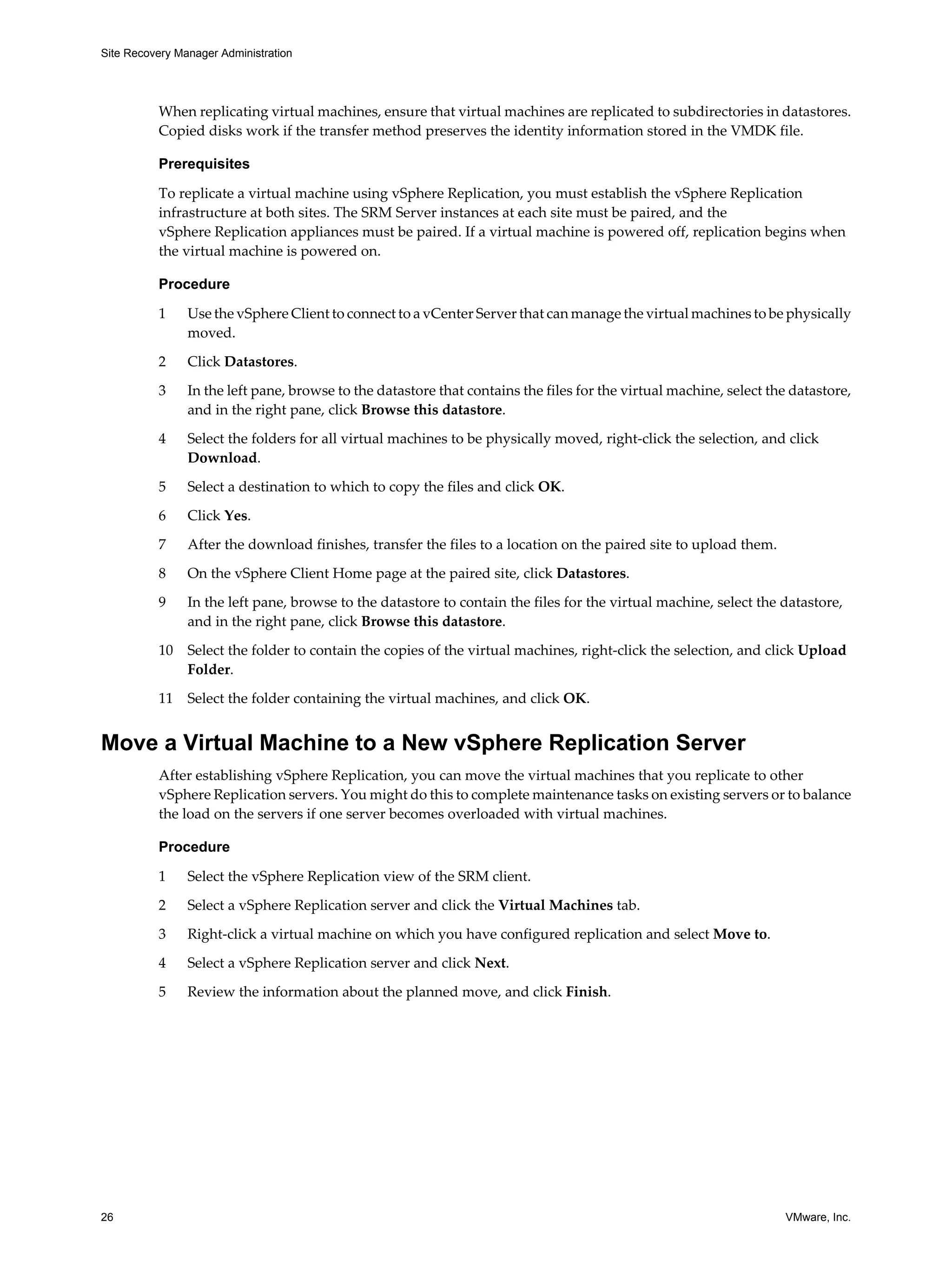 Site Recovery Manager Administration




          When replicating virtual machines, ensure that virtual machines are replicated to subdirectories in datastores.
          Copied disks work if the transfer method preserves the identity information stored in the VMDK file.

          Prerequisites

          To replicate a virtual machine using vSphere Replication, you must establish the vSphere Replication
          infrastructure at both sites. The SRM Server instances at each site must be paired, and the
          vSphere Replication appliances must be paired. If a virtual machine is powered off, replication begins when
          the virtual machine is powered on.

          Procedure

          1     Use the vSphere Client to connect to a vCenter Server that can manage the virtual machines to be physically
                moved.

          2     Click Datastores.

          3     In the left pane, browse to the datastore that contains the files for the virtual machine, select the datastore,
                and in the right pane, click Browse this datastore.

          4     Select the folders for all virtual machines to be physically moved, right-click the selection, and click
                Download.

          5     Select a destination to which to copy the files and click OK.

          6     Click Yes.

          7     After the download finishes, transfer the files to a location on the paired site to upload them.

          8     On the vSphere Client Home page at the paired site, click Datastores.

          9     In the left pane, browse to the datastore to contain the files for the virtual machine, select the datastore,
                and in the right pane, click Browse this datastore.

          10    Select the folder to contain the copies of the virtual machines, right-click the selection, and click Upload
                Folder.

          11    Select the folder containing the virtual machines, and click OK.


Move a Virtual Machine to a New vSphere Replication Server
          After establishing vSphere Replication, you can move the virtual machines that you replicate to other
          vSphere Replication servers. You might do this to complete maintenance tasks on existing servers or to balance
          the load on the servers if one server becomes overloaded with virtual machines.

          Procedure

          1     Select the vSphere Replication view of the SRM client.

          2     Select a vSphere Replication server and click the Virtual Machines tab.

          3     Right-click a virtual machine on which you have configured replication and select Move to.

          4     Select a vSphere Replication server and click Next.

          5     Review the information about the planned move, and click Finish.




26                                                                                                                  VMware, Inc.
 