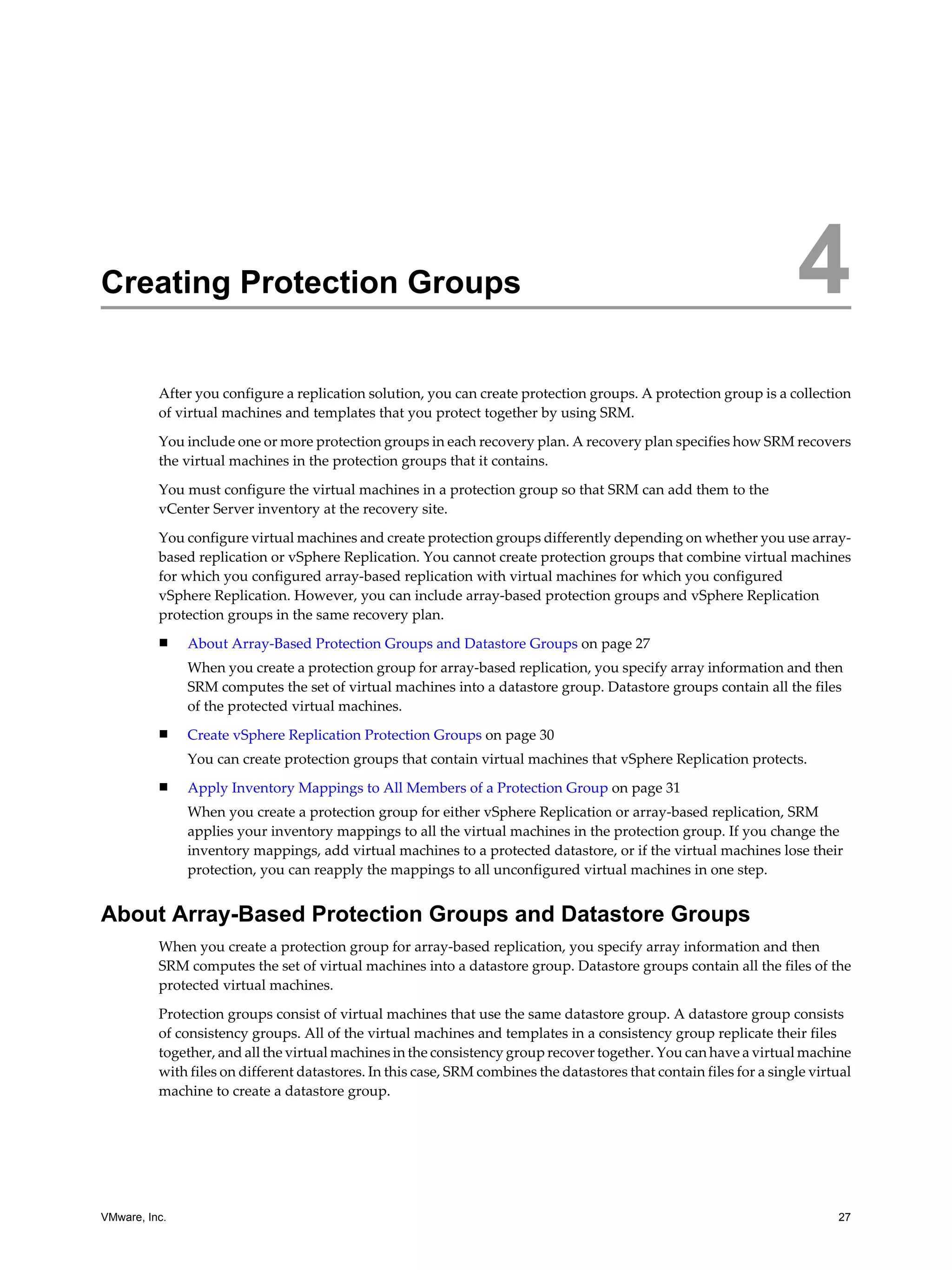 Creating Protection Groups                                                                                           4
          After you configure a replication solution, you can create protection groups. A protection group is a collection
          of virtual machines and templates that you protect together by using SRM.

          You include one or more protection groups in each recovery plan. A recovery plan specifies how SRM recovers
          the virtual machines in the protection groups that it contains.

          You must configure the virtual machines in a protection group so that SRM can add them to the
          vCenter Server inventory at the recovery site.

          You configure virtual machines and create protection groups differently depending on whether you use array-
          based replication or vSphere Replication. You cannot create protection groups that combine virtual machines
          for which you configured array-based replication with virtual machines for which you configured
          vSphere Replication. However, you can include array-based protection groups and vSphere Replication
          protection groups in the same recovery plan.
          n    About Array-Based Protection Groups and Datastore Groups on page 27
               When you create a protection group for array-based replication, you specify array information and then
               SRM computes the set of virtual machines into a datastore group. Datastore groups contain all the files
               of the protected virtual machines.
          n    Create vSphere Replication Protection Groups on page 30
               You can create protection groups that contain virtual machines that vSphere Replication protects.
          n    Apply Inventory Mappings to All Members of a Protection Group on page 31
               When you create a protection group for either vSphere Replication or array-based replication, SRM
               applies your inventory mappings to all the virtual machines in the protection group. If you change the
               inventory mappings, add virtual machines to a protected datastore, or if the virtual machines lose their
               protection, you can reapply the mappings to all unconfigured virtual machines in one step.


About Array-Based Protection Groups and Datastore Groups
          When you create a protection group for array-based replication, you specify array information and then
          SRM computes the set of virtual machines into a datastore group. Datastore groups contain all the files of the
          protected virtual machines.

          Protection groups consist of virtual machines that use the same datastore group. A datastore group consists
          of consistency groups. All of the virtual machines and templates in a consistency group replicate their files
          together, and all the virtual machines in the consistency group recover together. You can have a virtual machine
          with files on different datastores. In this case, SRM combines the datastores that contain files for a single virtual
          machine to create a datastore group.




VMware, Inc.                                                                                                                27
 