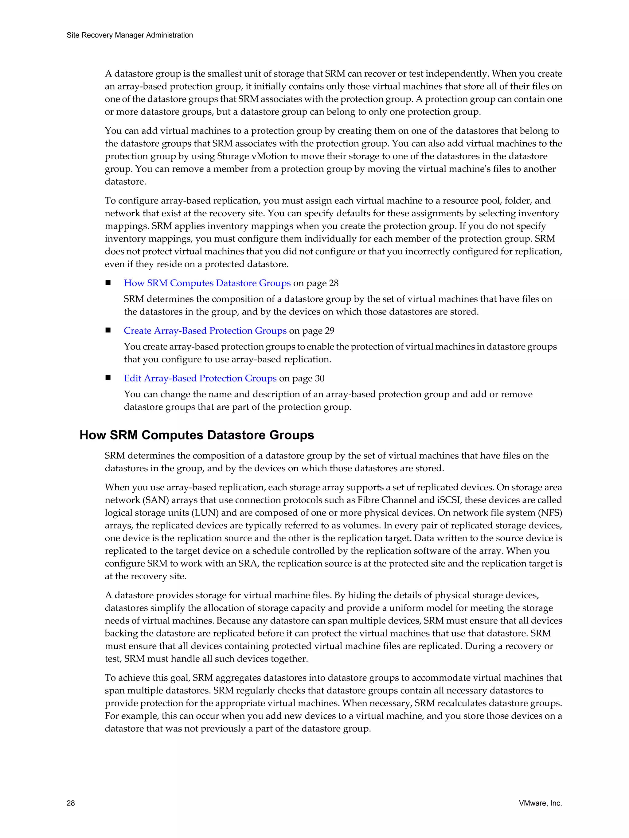 Site Recovery Manager Administration




          A datastore group is the smallest unit of storage that SRM can recover or test independently. When you create
          an array-based protection group, it initially contains only those virtual machines that store all of their files on
          one of the datastore groups that SRM associates with the protection group. A protection group can contain one
          or more datastore groups, but a datastore group can belong to only one protection group.

          You can add virtual machines to a protection group by creating them on one of the datastores that belong to
          the datastore groups that SRM associates with the protection group. You can also add virtual machines to the
          protection group by using Storage vMotion to move their storage to one of the datastores in the datastore
          group. You can remove a member from a protection group by moving the virtual machine's files to another
          datastore.
          To configure array-based replication, you must assign each virtual machine to a resource pool, folder, and
          network that exist at the recovery site. You can specify defaults for these assignments by selecting inventory
          mappings. SRM applies inventory mappings when you create the protection group. If you do not specify
          inventory mappings, you must configure them individually for each member of the protection group. SRM
          does not protect virtual machines that you did not configure or that you incorrectly configured for replication,
          even if they reside on a protected datastore.
          n     How SRM Computes Datastore Groups on page 28
                SRM determines the composition of a datastore group by the set of virtual machines that have files on
                the datastores in the group, and by the devices on which those datastores are stored.
          n     Create Array-Based Protection Groups on page 29
                You create array-based protection groups to enable the protection of virtual machines in datastore groups
                that you configure to use array-based replication.
          n     Edit Array-Based Protection Groups on page 30
                You can change the name and description of an array-based protection group and add or remove
                datastore groups that are part of the protection group.


     How SRM Computes Datastore Groups
          SRM determines the composition of a datastore group by the set of virtual machines that have files on the
          datastores in the group, and by the devices on which those datastores are stored.

          When you use array-based replication, each storage array supports a set of replicated devices. On storage area
          network (SAN) arrays that use connection protocols such as Fibre Channel and iSCSI, these devices are called
          logical storage units (LUN) and are composed of one or more physical devices. On network file system (NFS)
          arrays, the replicated devices are typically referred to as volumes. In every pair of replicated storage devices,
          one device is the replication source and the other is the replication target. Data written to the source device is
          replicated to the target device on a schedule controlled by the replication software of the array. When you
          configure SRM to work with an SRA, the replication source is at the protected site and the replication target is
          at the recovery site.

          A datastore provides storage for virtual machine files. By hiding the details of physical storage devices,
          datastores simplify the allocation of storage capacity and provide a uniform model for meeting the storage
          needs of virtual machines. Because any datastore can span multiple devices, SRM must ensure that all devices
          backing the datastore are replicated before it can protect the virtual machines that use that datastore. SRM
          must ensure that all devices containing protected virtual machine files are replicated. During a recovery or
          test, SRM must handle all such devices together.

          To achieve this goal, SRM aggregates datastores into datastore groups to accommodate virtual machines that
          span multiple datastores. SRM regularly checks that datastore groups contain all necessary datastores to
          provide protection for the appropriate virtual machines. When necessary, SRM recalculates datastore groups.
          For example, this can occur when you add new devices to a virtual machine, and you store those devices on a
          datastore that was not previously a part of the datastore group.




28                                                                                                                VMware, Inc.
 