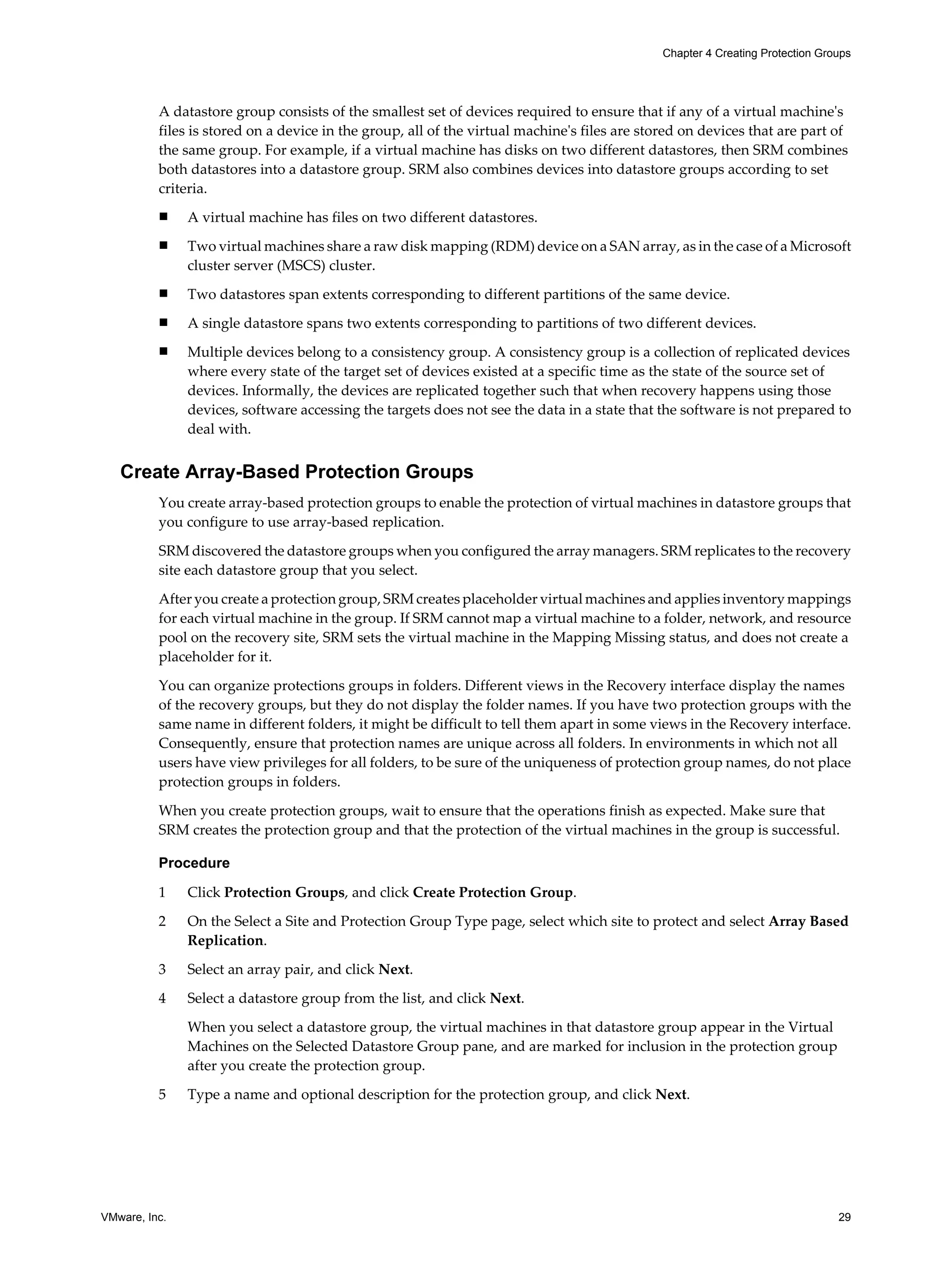 Chapter 4 Creating Protection Groups




          A datastore group consists of the smallest set of devices required to ensure that if any of a virtual machine's
          files is stored on a device in the group, all of the virtual machine's files are stored on devices that are part of
          the same group. For example, if a virtual machine has disks on two different datastores, then SRM combines
          both datastores into a datastore group. SRM also combines devices into datastore groups according to set
          criteria.
          n    A virtual machine has files on two different datastores.
          n    Two virtual machines share a raw disk mapping (RDM) device on a SAN array, as in the case of a Microsoft
               cluster server (MSCS) cluster.
          n    Two datastores span extents corresponding to different partitions of the same device.
          n    A single datastore spans two extents corresponding to partitions of two different devices.
          n    Multiple devices belong to a consistency group. A consistency group is a collection of replicated devices
               where every state of the target set of devices existed at a specific time as the state of the source set of
               devices. Informally, the devices are replicated together such that when recovery happens using those
               devices, software accessing the targets does not see the data in a state that the software is not prepared to
               deal with.


   Create Array-Based Protection Groups
          You create array-based protection groups to enable the protection of virtual machines in datastore groups that
          you configure to use array-based replication.

          SRM discovered the datastore groups when you configured the array managers. SRM replicates to the recovery
          site each datastore group that you select.

          After you create a protection group, SRM creates placeholder virtual machines and applies inventory mappings
          for each virtual machine in the group. If SRM cannot map a virtual machine to a folder, network, and resource
          pool on the recovery site, SRM sets the virtual machine in the Mapping Missing status, and does not create a
          placeholder for it.

          You can organize protections groups in folders. Different views in the Recovery interface display the names
          of the recovery groups, but they do not display the folder names. If you have two protection groups with the
          same name in different folders, it might be difficult to tell them apart in some views in the Recovery interface.
          Consequently, ensure that protection names are unique across all folders. In environments in which not all
          users have view privileges for all folders, to be sure of the uniqueness of protection group names, do not place
          protection groups in folders.

          When you create protection groups, wait to ensure that the operations finish as expected. Make sure that
          SRM creates the protection group and that the protection of the virtual machines in the group is successful.

          Procedure

          1    Click Protection Groups, and click Create Protection Group.

          2    On the Select a Site and Protection Group Type page, select which site to protect and select Array Based
               Replication.

          3    Select an array pair, and click Next.

          4    Select a datastore group from the list, and click Next.

               When you select a datastore group, the virtual machines in that datastore group appear in the Virtual
               Machines on the Selected Datastore Group pane, and are marked for inclusion in the protection group
               after you create the protection group.

          5    Type a name and optional description for the protection group, and click Next.




VMware, Inc.                                                                                                                   29
 