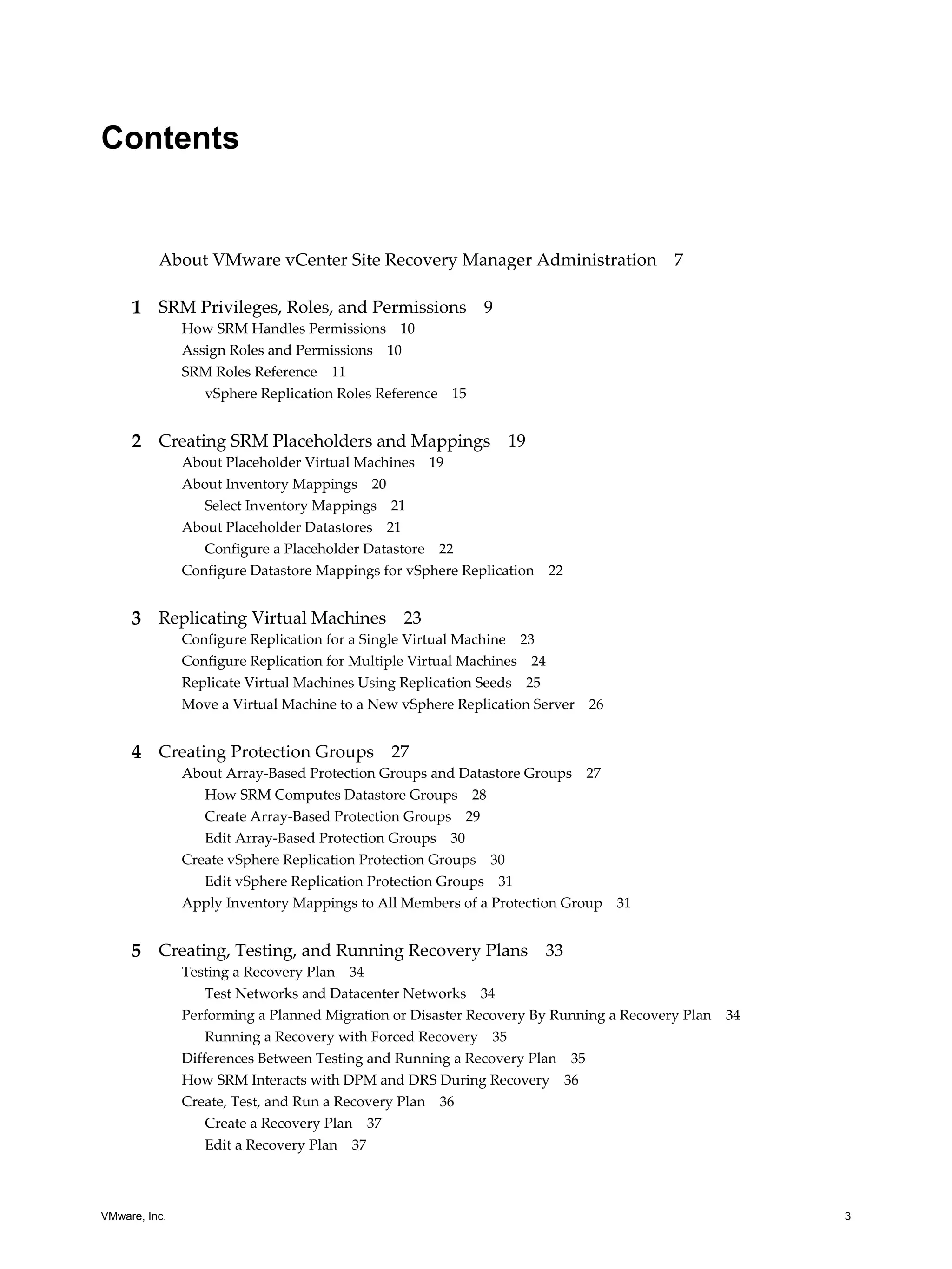 Contents


          About VMware vCenter Site Recovery Manager Administration 7

     1 SRM Privileges, Roles, and Permissions 9
               How SRM Handles Permissions 10
               Assign Roles and Permissions 10
               SRM Roles Reference 11
                  vSphere Replication Roles Reference 15


     2 Creating SRM Placeholders and Mappings 19
               About Placeholder Virtual Machines 19
               About Inventory Mappings 20
                  Select Inventory Mappings 21
               About Placeholder Datastores 21
                  Configure a Placeholder Datastore 22
               Configure Datastore Mappings for vSphere Replication   22


     3 Replicating Virtual Machines 23
               Configure Replication for a Single Virtual Machine 23
               Configure Replication for Multiple Virtual Machines 24
               Replicate Virtual Machines Using Replication Seeds 25
               Move a Virtual Machine to a New vSphere Replication Server 26


     4 Creating Protection Groups 27
               About Array-Based Protection Groups and Datastore Groups 27
                  How SRM Computes Datastore Groups 28
                  Create Array-Based Protection Groups 29
                  Edit Array-Based Protection Groups 30
               Create vSphere Replication Protection Groups 30
                  Edit vSphere Replication Protection Groups 31
               Apply Inventory Mappings to All Members of a Protection Group   31


     5 Creating, Testing, and Running Recovery Plans 33
               Testing a Recovery Plan 34
                   Test Networks and Datacenter Networks 34
               Performing a Planned Migration or Disaster Recovery By Running a Recovery Plan 34
                   Running a Recovery with Forced Recovery 35
               Differences Between Testing and Running a Recovery Plan 35
               How SRM Interacts with DPM and DRS During Recovery 36
               Create, Test, and Run a Recovery Plan 36
                   Create a Recovery Plan 37
                   Edit a Recovery Plan 37



VMware, Inc.                                                                                       3
 