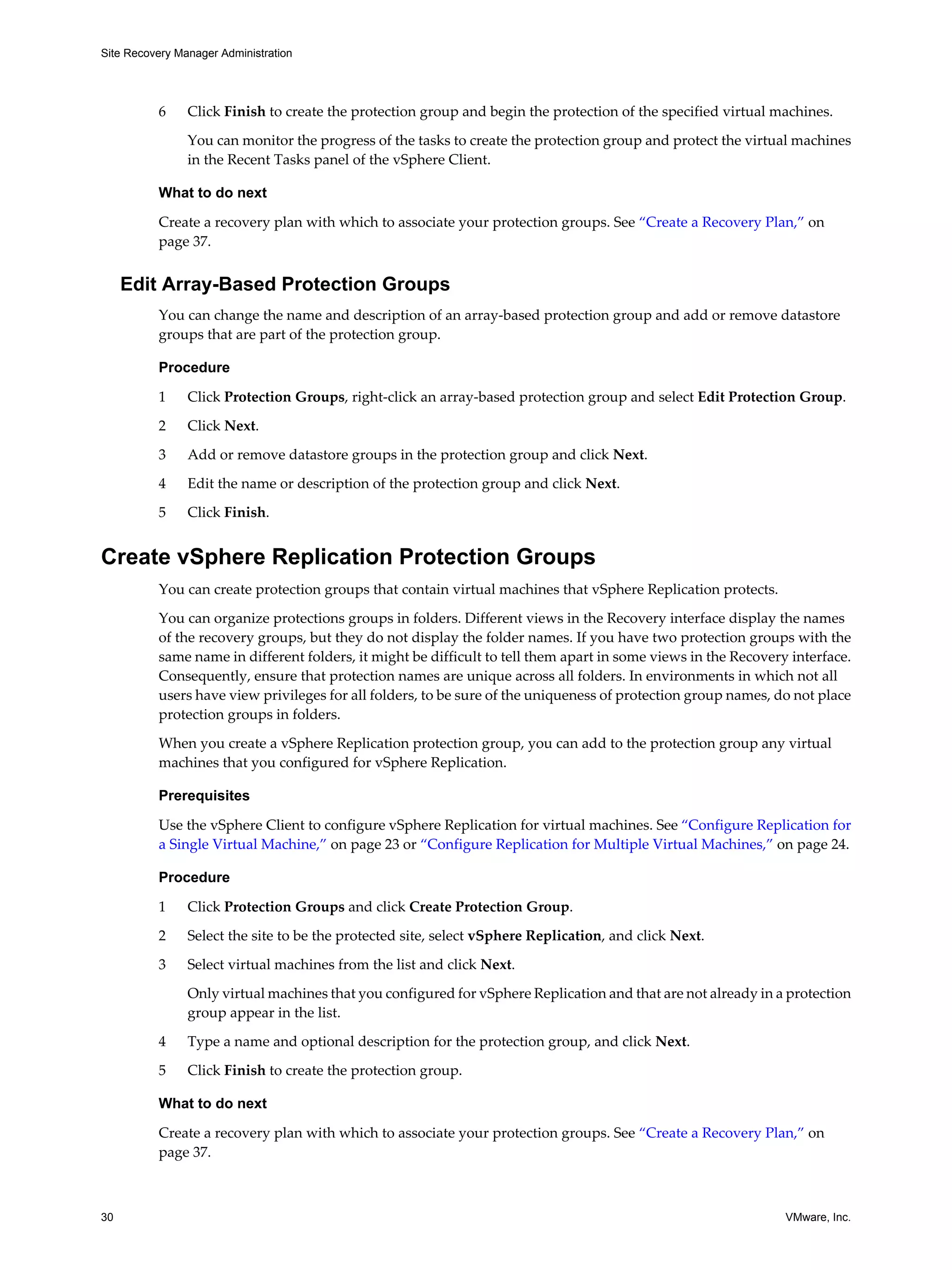 Site Recovery Manager Administration




          6     Click Finish to create the protection group and begin the protection of the specified virtual machines.

                You can monitor the progress of the tasks to create the protection group and protect the virtual machines
                in the Recent Tasks panel of the vSphere Client.

          What to do next

          Create a recovery plan with which to associate your protection groups. See “Create a Recovery Plan,” on
          page 37.


     Edit Array-Based Protection Groups
          You can change the name and description of an array-based protection group and add or remove datastore
          groups that are part of the protection group.

          Procedure

          1     Click Protection Groups, right-click an array-based protection group and select Edit Protection Group.

          2     Click Next.

          3     Add or remove datastore groups in the protection group and click Next.

          4     Edit the name or description of the protection group and click Next.

          5     Click Finish.


Create vSphere Replication Protection Groups
          You can create protection groups that contain virtual machines that vSphere Replication protects.

          You can organize protections groups in folders. Different views in the Recovery interface display the names
          of the recovery groups, but they do not display the folder names. If you have two protection groups with the
          same name in different folders, it might be difficult to tell them apart in some views in the Recovery interface.
          Consequently, ensure that protection names are unique across all folders. In environments in which not all
          users have view privileges for all folders, to be sure of the uniqueness of protection group names, do not place
          protection groups in folders.

          When you create a vSphere Replication protection group, you can add to the protection group any virtual
          machines that you configured for vSphere Replication.

          Prerequisites

          Use the vSphere Client to configure vSphere Replication for virtual machines. See “Configure Replication for
          a Single Virtual Machine,” on page 23 or “Configure Replication for Multiple Virtual Machines,” on page 24.

          Procedure

          1     Click Protection Groups and click Create Protection Group.

          2     Select the site to be the protected site, select vSphere Replication, and click Next.

          3     Select virtual machines from the list and click Next.

                Only virtual machines that you configured for vSphere Replication and that are not already in a protection
                group appear in the list.

          4     Type a name and optional description for the protection group, and click Next.

          5     Click Finish to create the protection group.

          What to do next

          Create a recovery plan with which to associate your protection groups. See “Create a Recovery Plan,” on
          page 37.



30                                                                                                              VMware, Inc.
 