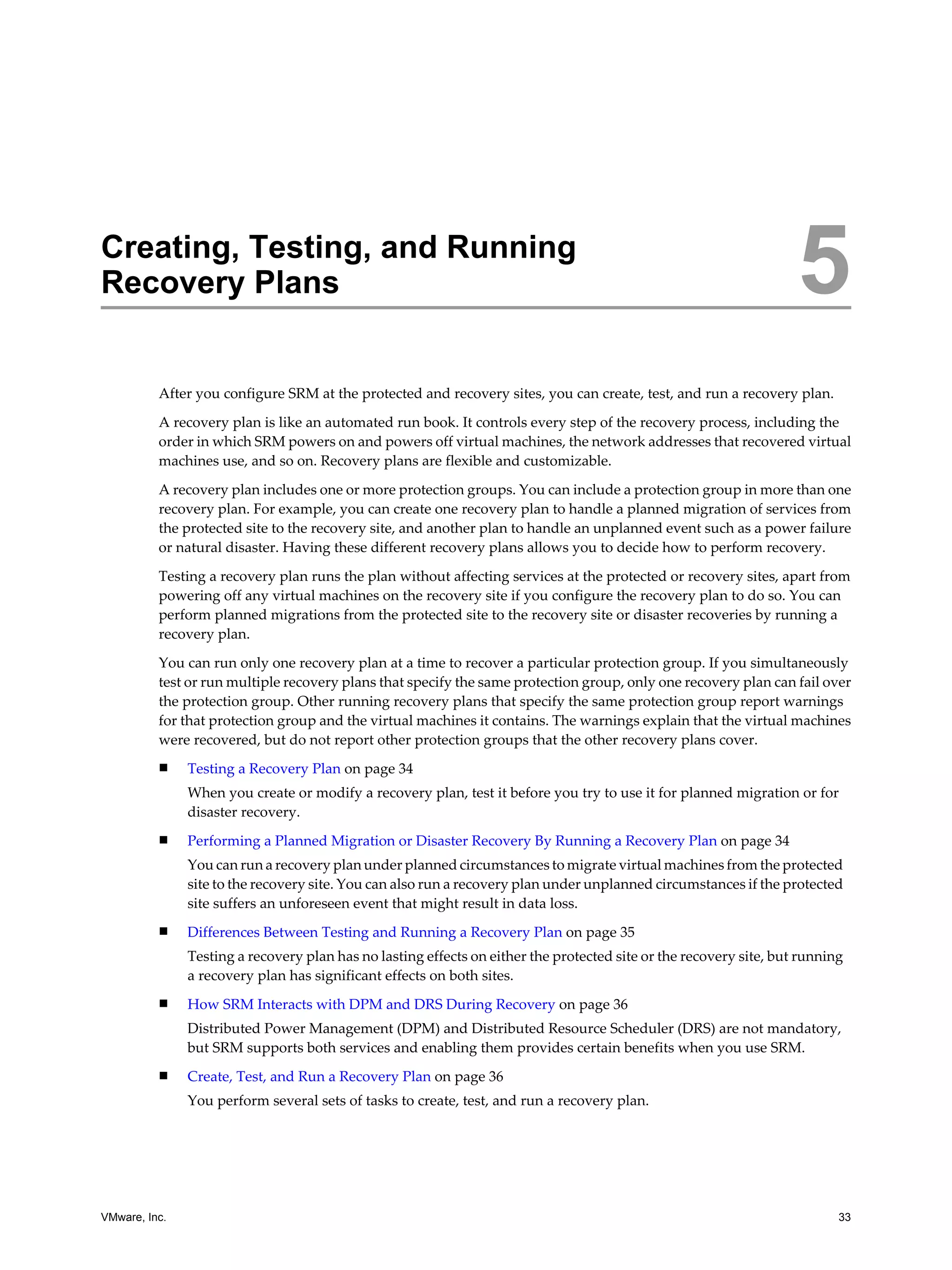 Creating, Testing, and Running
Recovery Plans                                                                                                      5
          After you configure SRM at the protected and recovery sites, you can create, test, and run a recovery plan.
          A recovery plan is like an automated run book. It controls every step of the recovery process, including the
          order in which SRM powers on and powers off virtual machines, the network addresses that recovered virtual
          machines use, and so on. Recovery plans are flexible and customizable.

          A recovery plan includes one or more protection groups. You can include a protection group in more than one
          recovery plan. For example, you can create one recovery plan to handle a planned migration of services from
          the protected site to the recovery site, and another plan to handle an unplanned event such as a power failure
          or natural disaster. Having these different recovery plans allows you to decide how to perform recovery.

          Testing a recovery plan runs the plan without affecting services at the protected or recovery sites, apart from
          powering off any virtual machines on the recovery site if you configure the recovery plan to do so. You can
          perform planned migrations from the protected site to the recovery site or disaster recoveries by running a
          recovery plan.

          You can run only one recovery plan at a time to recover a particular protection group. If you simultaneously
          test or run multiple recovery plans that specify the same protection group, only one recovery plan can fail over
          the protection group. Other running recovery plans that specify the same protection group report warnings
          for that protection group and the virtual machines it contains. The warnings explain that the virtual machines
          were recovered, but do not report other protection groups that the other recovery plans cover.
          n    Testing a Recovery Plan on page 34
               When you create or modify a recovery plan, test it before you try to use it for planned migration or for
               disaster recovery.
          n    Performing a Planned Migration or Disaster Recovery By Running a Recovery Plan on page 34
               You can run a recovery plan under planned circumstances to migrate virtual machines from the protected
               site to the recovery site. You can also run a recovery plan under unplanned circumstances if the protected
               site suffers an unforeseen event that might result in data loss.
          n    Differences Between Testing and Running a Recovery Plan on page 35
               Testing a recovery plan has no lasting effects on either the protected site or the recovery site, but running
               a recovery plan has significant effects on both sites.
          n    How SRM Interacts with DPM and DRS During Recovery on page 36
               Distributed Power Management (DPM) and Distributed Resource Scheduler (DRS) are not mandatory,
               but SRM supports both services and enabling them provides certain benefits when you use SRM.
          n    Create, Test, and Run a Recovery Plan on page 36
               You perform several sets of tasks to create, test, and run a recovery plan.




VMware, Inc.                                                                                                               33
 