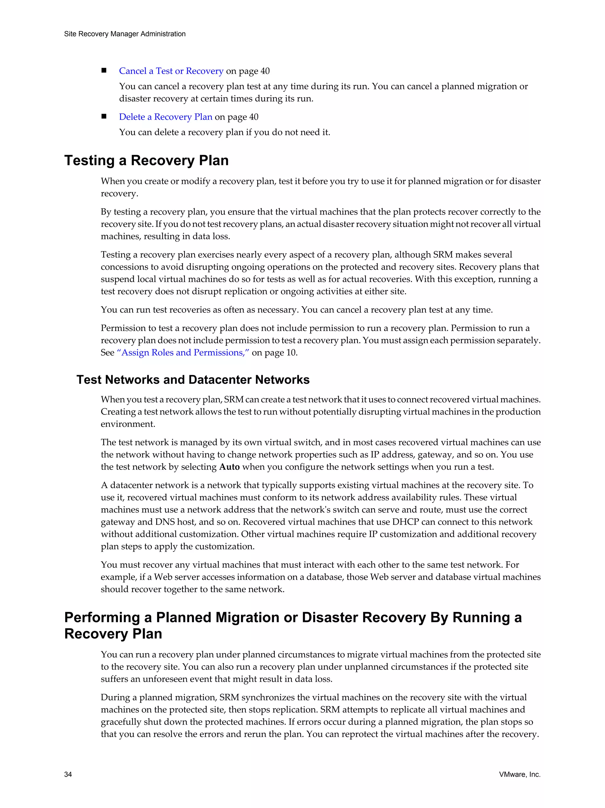 Site Recovery Manager Administration




          n     Cancel a Test or Recovery on page 40
                You can cancel a recovery plan test at any time during its run. You can cancel a planned migration or
                disaster recovery at certain times during its run.
          n     Delete a Recovery Plan on page 40
                You can delete a recovery plan if you do not need it.


Testing a Recovery Plan
          When you create or modify a recovery plan, test it before you try to use it for planned migration or for disaster
          recovery.

          By testing a recovery plan, you ensure that the virtual machines that the plan protects recover correctly to the
          recovery site. If you do not test recovery plans, an actual disaster recovery situation might not recover all virtual
          machines, resulting in data loss.

          Testing a recovery plan exercises nearly every aspect of a recovery plan, although SRM makes several
          concessions to avoid disrupting ongoing operations on the protected and recovery sites. Recovery plans that
          suspend local virtual machines do so for tests as well as for actual recoveries. With this exception, running a
          test recovery does not disrupt replication or ongoing activities at either site.

          You can run test recoveries as often as necessary. You can cancel a recovery plan test at any time.

          Permission to test a recovery plan does not include permission to run a recovery plan. Permission to run a
          recovery plan does not include permission to test a recovery plan. You must assign each permission separately.
          See “Assign Roles and Permissions,” on page 10.


     Test Networks and Datacenter Networks
          When you test a recovery plan, SRM can create a test network that it uses to connect recovered virtual machines.
          Creating a test network allows the test to run without potentially disrupting virtual machines in the production
          environment.

          The test network is managed by its own virtual switch, and in most cases recovered virtual machines can use
          the network without having to change network properties such as IP address, gateway, and so on. You use
          the test network by selecting Auto when you configure the network settings when you run a test.

          A datacenter network is a network that typically supports existing virtual machines at the recovery site. To
          use it, recovered virtual machines must conform to its network address availability rules. These virtual
          machines must use a network address that the network's switch can serve and route, must use the correct
          gateway and DNS host, and so on. Recovered virtual machines that use DHCP can connect to this network
          without additional customization. Other virtual machines require IP customization and additional recovery
          plan steps to apply the customization.

          You must recover any virtual machines that must interact with each other to the same test network. For
          example, if a Web server accesses information on a database, those Web server and database virtual machines
          should recover together to the same network.


Performing a Planned Migration or Disaster Recovery By Running a
Recovery Plan
          You can run a recovery plan under planned circumstances to migrate virtual machines from the protected site
          to the recovery site. You can also run a recovery plan under unplanned circumstances if the protected site
          suffers an unforeseen event that might result in data loss.

          During a planned migration, SRM synchronizes the virtual machines on the recovery site with the virtual
          machines on the protected site, then stops replication. SRM attempts to replicate all virtual machines and
          gracefully shut down the protected machines. If errors occur during a planned migration, the plan stops so
          that you can resolve the errors and rerun the plan. You can reprotect the virtual machines after the recovery.



34                                                                                                                 VMware, Inc.
 