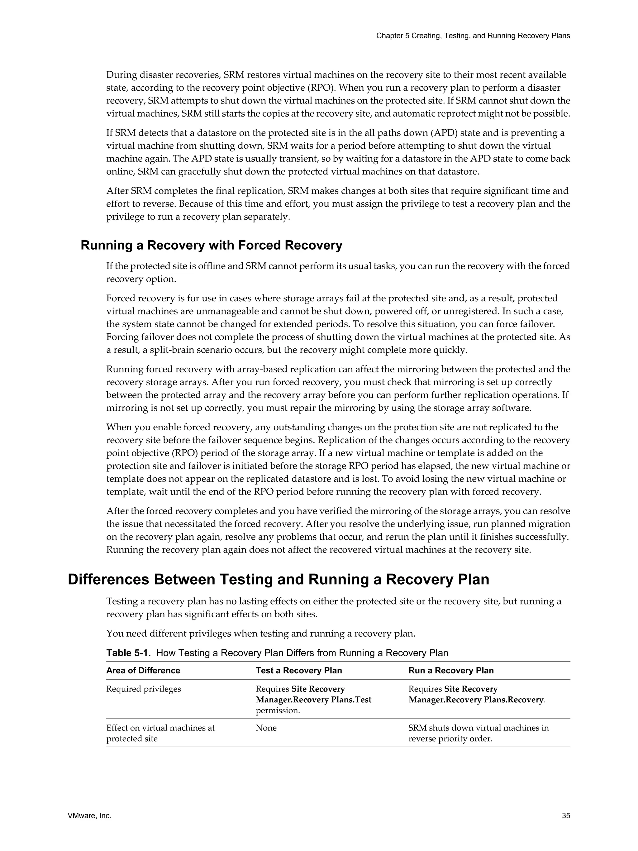 Chapter 5 Creating, Testing, and Running Recovery Plans




          During disaster recoveries, SRM restores virtual machines on the recovery site to their most recent available
          state, according to the recovery point objective (RPO). When you run a recovery plan to perform a disaster
          recovery, SRM attempts to shut down the virtual machines on the protected site. If SRM cannot shut down the
          virtual machines, SRM still starts the copies at the recovery site, and automatic reprotect might not be possible.

          If SRM detects that a datastore on the protected site is in the all paths down (APD) state and is preventing a
          virtual machine from shutting down, SRM waits for a period before attempting to shut down the virtual
          machine again. The APD state is usually transient, so by waiting for a datastore in the APD state to come back
          online, SRM can gracefully shut down the protected virtual machines on that datastore.

          After SRM completes the final replication, SRM makes changes at both sites that require significant time and
          effort to reverse. Because of this time and effort, you must assign the privilege to test a recovery plan and the
          privilege to run a recovery plan separately.


   Running a Recovery with Forced Recovery
          If the protected site is offline and SRM cannot perform its usual tasks, you can run the recovery with the forced
          recovery option.

          Forced recovery is for use in cases where storage arrays fail at the protected site and, as a result, protected
          virtual machines are unmanageable and cannot be shut down, powered off, or unregistered. In such a case,
          the system state cannot be changed for extended periods. To resolve this situation, you can force failover.
          Forcing failover does not complete the process of shutting down the virtual machines at the protected site. As
          a result, a split-brain scenario occurs, but the recovery might complete more quickly.

          Running forced recovery with array-based replication can affect the mirroring between the protected and the
          recovery storage arrays. After you run forced recovery, you must check that mirroring is set up correctly
          between the protected array and the recovery array before you can perform further replication operations. If
          mirroring is not set up correctly, you must repair the mirroring by using the storage array software.

          When you enable forced recovery, any outstanding changes on the protection site are not replicated to the
          recovery site before the failover sequence begins. Replication of the changes occurs according to the recovery
          point objective (RPO) period of the storage array. If a new virtual machine or template is added on the
          protection site and failover is initiated before the storage RPO period has elapsed, the new virtual machine or
          template does not appear on the replicated datastore and is lost. To avoid losing the new virtual machine or
          template, wait until the end of the RPO period before running the recovery plan with forced recovery.

          After the forced recovery completes and you have verified the mirroring of the storage arrays, you can resolve
          the issue that necessitated the forced recovery. After you resolve the underlying issue, run planned migration
          on the recovery plan again, resolve any problems that occur, and rerun the plan until it finishes successfully.
          Running the recovery plan again does not affect the recovered virtual machines at the recovery site.


Differences Between Testing and Running a Recovery Plan
          Testing a recovery plan has no lasting effects on either the protected site or the recovery site, but running a
          recovery plan has significant effects on both sites.

          You need different privileges when testing and running a recovery plan.

          Table 5-1. How Testing a Recovery Plan Differs from Running a Recovery Plan
          Area of Difference                  Test a Recovery Plan                   Run a Recovery Plan

          Required privileges                 Requires Site Recovery                 Requires Site Recovery
                                              Manager.Recovery Plans.Test            Manager.Recovery Plans.Recovery.
                                              permission.

          Effect on virtual machines at       None                                   SRM shuts down virtual machines in
          protected site                                                             reverse priority order.




VMware, Inc.                                                                                                                    35
 