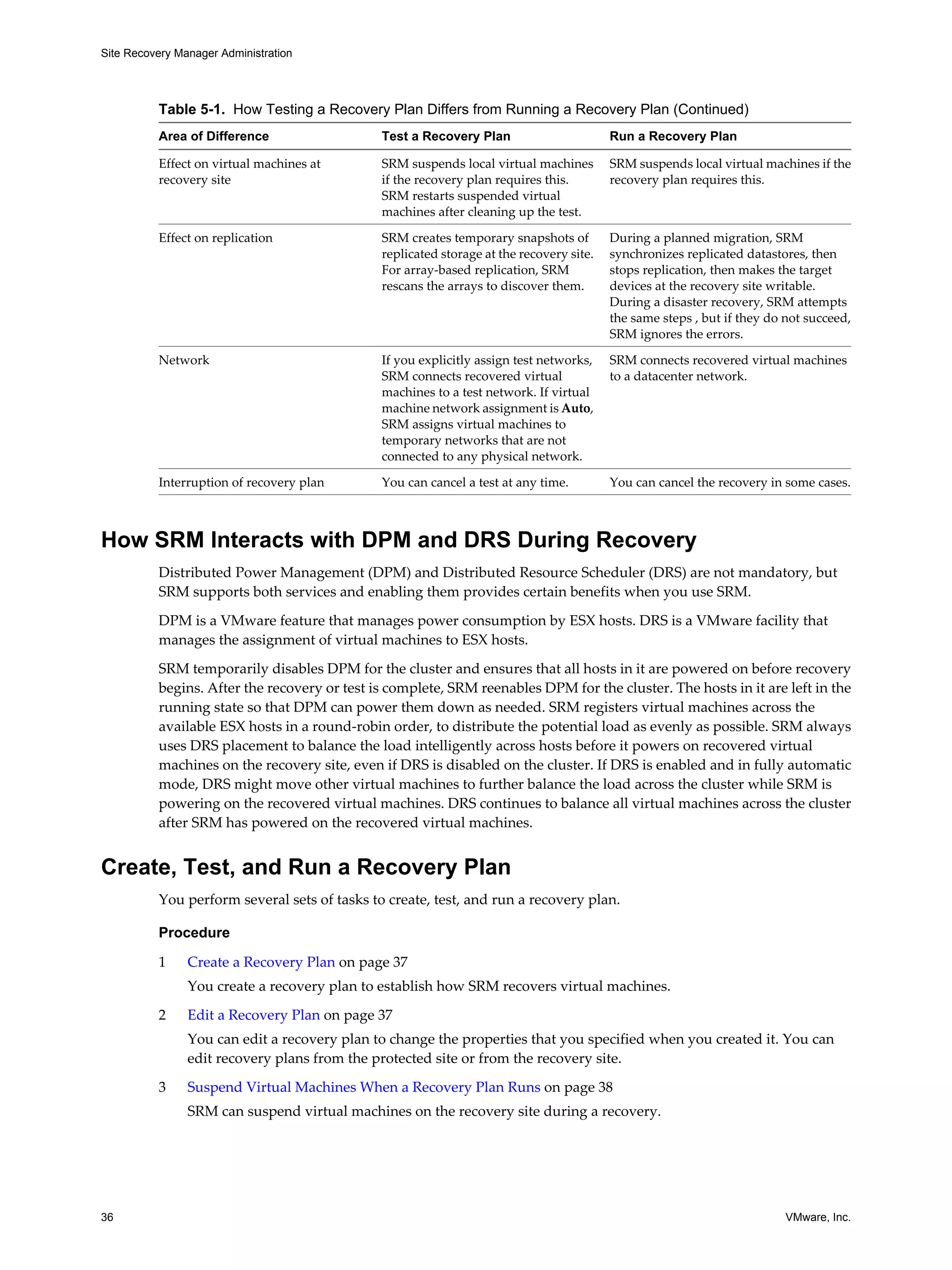Site Recovery Manager Administration




          Table 5-1. How Testing a Recovery Plan Differs from Running a Recovery Plan (Continued)
          Area of Difference                  Test a Recovery Plan                       Run a Recovery Plan

          Effect on virtual machines at       SRM suspends local virtual machines        SRM suspends local virtual machines if the
          recovery site                       if the recovery plan requires this.        recovery plan requires this.
                                              SRM restarts suspended virtual
                                              machines after cleaning up the test.

          Effect on replication               SRM creates temporary snapshots of         During a planned migration, SRM
                                              replicated storage at the recovery site.   synchronizes replicated datastores, then
                                              For array-based replication, SRM           stops replication, then makes the target
                                              rescans the arrays to discover them.       devices at the recovery site writable.
                                                                                         During a disaster recovery, SRM attempts
                                                                                         the same steps , but if they do not succeed,
                                                                                         SRM ignores the errors.

          Network                             If you explicitly assign test networks,    SRM connects recovered virtual machines
                                              SRM connects recovered virtual             to a datacenter network.
                                              machines to a test network. If virtual
                                              machine network assignment is Auto,
                                              SRM assigns virtual machines to
                                              temporary networks that are not
                                              connected to any physical network.

          Interruption of recovery plan       You can cancel a test at any time.         You can cancel the recovery in some cases.



How SRM Interacts with DPM and DRS During Recovery
          Distributed Power Management (DPM) and Distributed Resource Scheduler (DRS) are not mandatory, but
          SRM supports both services and enabling them provides certain benefits when you use SRM.

          DPM is a VMware feature that manages power consumption by ESX hosts. DRS is a VMware facility that
          manages the assignment of virtual machines to ESX hosts.

          SRM temporarily disables DPM for the cluster and ensures that all hosts in it are powered on before recovery
          begins. After the recovery or test is complete, SRM reenables DPM for the cluster. The hosts in it are left in the
          running state so that DPM can power them down as needed. SRM registers virtual machines across the
          available ESX hosts in a round-robin order, to distribute the potential load as evenly as possible. SRM always
          uses DRS placement to balance the load intelligently across hosts before it powers on recovered virtual
          machines on the recovery site, even if DRS is disabled on the cluster. If DRS is enabled and in fully automatic
          mode, DRS might move other virtual machines to further balance the load across the cluster while SRM is
          powering on the recovered virtual machines. DRS continues to balance all virtual machines across the cluster
          after SRM has powered on the recovered virtual machines.


Create, Test, and Run a Recovery Plan
          You perform several sets of tasks to create, test, and run a recovery plan.

          Procedure

          1     Create a Recovery Plan on page 37
                You create a recovery plan to establish how SRM recovers virtual machines.

          2     Edit a Recovery Plan on page 37
                You can edit a recovery plan to change the properties that you specified when you created it. You can
                edit recovery plans from the protected site or from the recovery site.

          3     Suspend Virtual Machines When a Recovery Plan Runs on page 38
                SRM can suspend virtual machines on the recovery site during a recovery.




36                                                                                                                       VMware, Inc.
 
