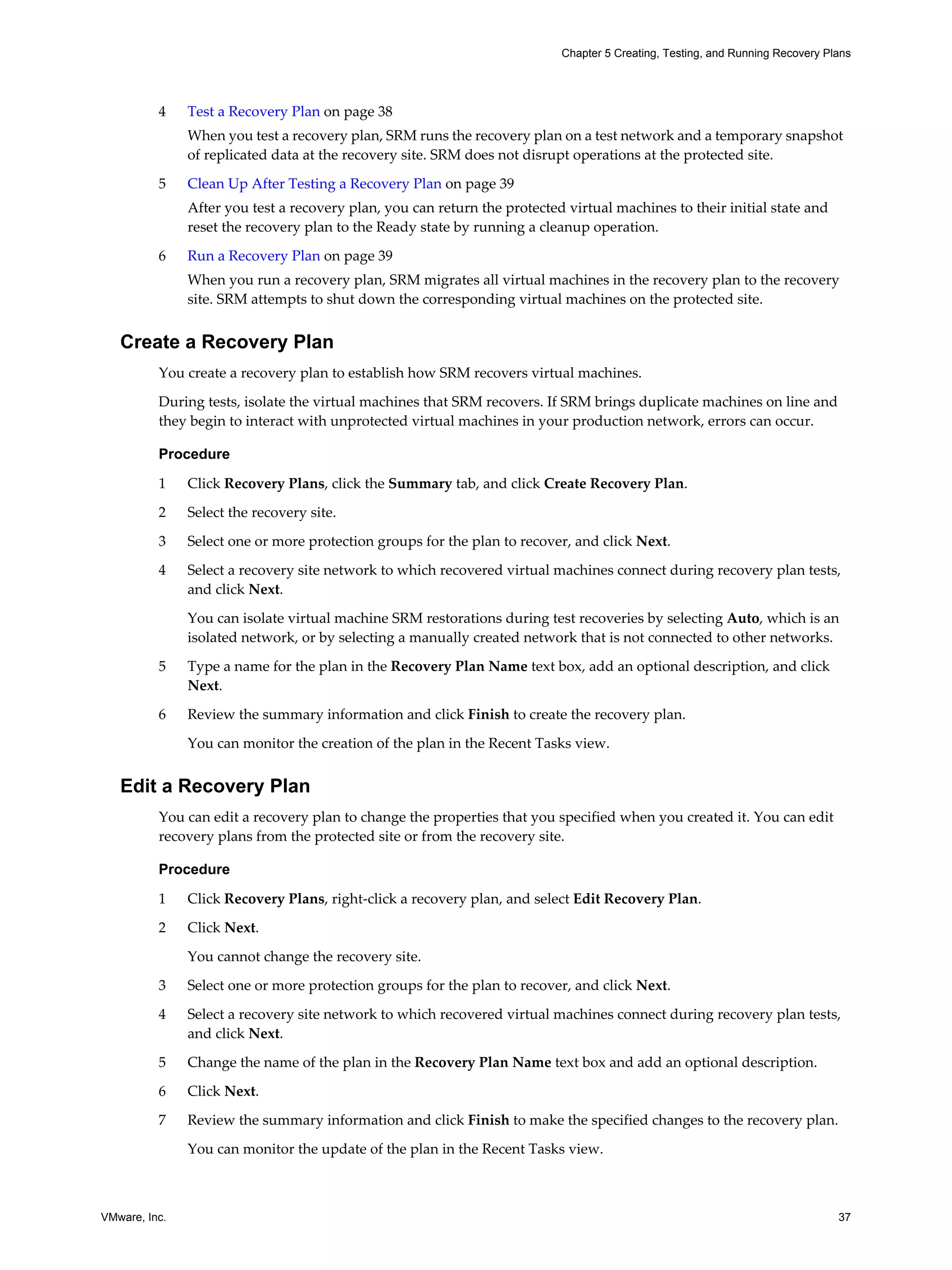 Chapter 5 Creating, Testing, and Running Recovery Plans




          4    Test a Recovery Plan on page 38
               When you test a recovery plan, SRM runs the recovery plan on a test network and a temporary snapshot
               of replicated data at the recovery site. SRM does not disrupt operations at the protected site.

          5    Clean Up After Testing a Recovery Plan on page 39
               After you test a recovery plan, you can return the protected virtual machines to their initial state and
               reset the recovery plan to the Ready state by running a cleanup operation.

          6    Run a Recovery Plan on page 39
               When you run a recovery plan, SRM migrates all virtual machines in the recovery plan to the recovery
               site. SRM attempts to shut down the corresponding virtual machines on the protected site.


   Create a Recovery Plan
          You create a recovery plan to establish how SRM recovers virtual machines.
          During tests, isolate the virtual machines that SRM recovers. If SRM brings duplicate machines on line and
          they begin to interact with unprotected virtual machines in your production network, errors can occur.

          Procedure

          1    Click Recovery Plans, click the Summary tab, and click Create Recovery Plan.

          2    Select the recovery site.

          3    Select one or more protection groups for the plan to recover, and click Next.

          4    Select a recovery site network to which recovered virtual machines connect during recovery plan tests,
               and click Next.

               You can isolate virtual machine SRM restorations during test recoveries by selecting Auto, which is an
               isolated network, or by selecting a manually created network that is not connected to other networks.

          5    Type a name for the plan in the Recovery Plan Name text box, add an optional description, and click
               Next.

          6    Review the summary information and click Finish to create the recovery plan.

               You can monitor the creation of the plan in the Recent Tasks view.


   Edit a Recovery Plan
          You can edit a recovery plan to change the properties that you specified when you created it. You can edit
          recovery plans from the protected site or from the recovery site.

          Procedure

          1    Click Recovery Plans, right-click a recovery plan, and select Edit Recovery Plan.

          2    Click Next.

               You cannot change the recovery site.

          3    Select one or more protection groups for the plan to recover, and click Next.

          4    Select a recovery site network to which recovered virtual machines connect during recovery plan tests,
               and click Next.

          5    Change the name of the plan in the Recovery Plan Name text box and add an optional description.

          6    Click Next.

          7    Review the summary information and click Finish to make the specified changes to the recovery plan.

               You can monitor the update of the plan in the Recent Tasks view.



VMware, Inc.                                                                                                                   37
 