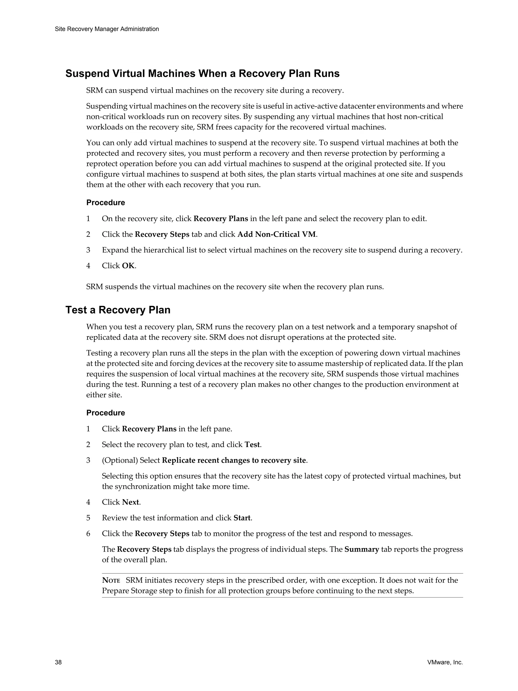 Site Recovery Manager Administration




     Suspend Virtual Machines When a Recovery Plan Runs
          SRM can suspend virtual machines on the recovery site during a recovery.

          Suspending virtual machines on the recovery site is useful in active-active datacenter environments and where
          non-critical workloads run on recovery sites. By suspending any virtual machines that host non-critical
          workloads on the recovery site, SRM frees capacity for the recovered virtual machines.

          You can only add virtual machines to suspend at the recovery site. To suspend virtual machines at both the
          protected and recovery sites, you must perform a recovery and then reverse protection by performing a
          reprotect operation before you can add virtual machines to suspend at the original protected site. If you
          configure virtual machines to suspend at both sites, the plan starts virtual machines at one site and suspends
          them at the other with each recovery that you run.

          Procedure

          1     On the recovery site, click Recovery Plans in the left pane and select the recovery plan to edit.

          2     Click the Recovery Steps tab and click Add Non-Critical VM.

          3     Expand the hierarchical list to select virtual machines on the recovery site to suspend during a recovery.

          4     Click OK.

          SRM suspends the virtual machines on the recovery site when the recovery plan runs.


     Test a Recovery Plan
          When you test a recovery plan, SRM runs the recovery plan on a test network and a temporary snapshot of
          replicated data at the recovery site. SRM does not disrupt operations at the protected site.

          Testing a recovery plan runs all the steps in the plan with the exception of powering down virtual machines
          at the protected site and forcing devices at the recovery site to assume mastership of replicated data. If the plan
          requires the suspension of local virtual machines at the recovery site, SRM suspends those virtual machines
          during the test. Running a test of a recovery plan makes no other changes to the production environment at
          either site.

          Procedure

          1     Click Recovery Plans in the left pane.

          2     Select the recovery plan to test, and click Test.

          3     (Optional) Select Replicate recent changes to recovery site.

                Selecting this option ensures that the recovery site has the latest copy of protected virtual machines, but
                the synchronization might take more time.

          4     Click Next.

          5     Review the test information and click Start.

          6     Click the Recovery Steps tab to monitor the progress of the test and respond to messages.

                The Recovery Steps tab displays the progress of individual steps. The Summary tab reports the progress
                of the overall plan.

                NOTE SRM initiates recovery steps in the prescribed order, with one exception. It does not wait for the
                Prepare Storage step to finish for all protection groups before continuing to the next steps.




38                                                                                                                  VMware, Inc.
 