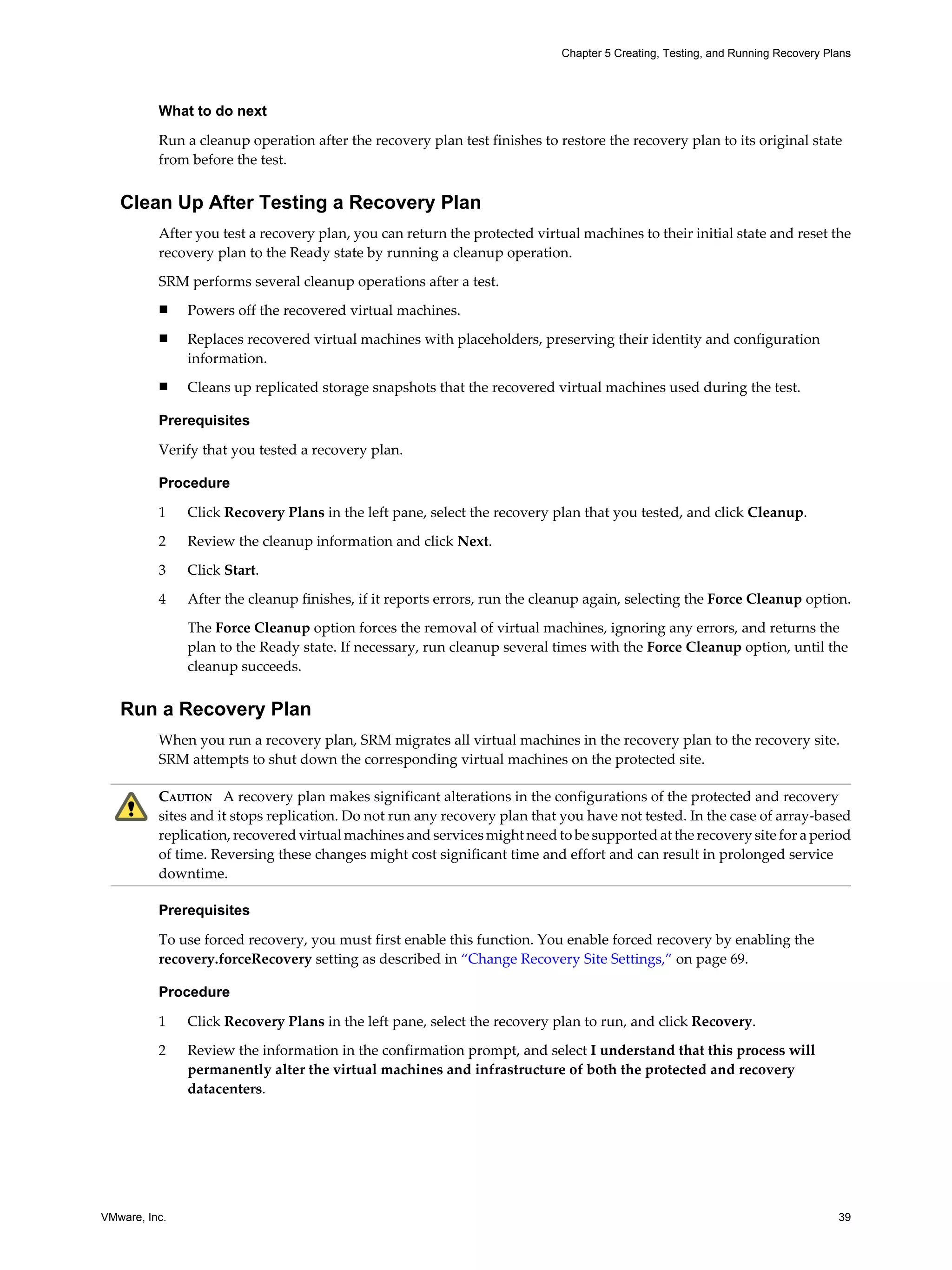 Chapter 5 Creating, Testing, and Running Recovery Plans




          What to do next

          Run a cleanup operation after the recovery plan test finishes to restore the recovery plan to its original state
          from before the test.


   Clean Up After Testing a Recovery Plan
          After you test a recovery plan, you can return the protected virtual machines to their initial state and reset the
          recovery plan to the Ready state by running a cleanup operation.

          SRM performs several cleanup operations after a test.
          n    Powers off the recovered virtual machines.
          n    Replaces recovered virtual machines with placeholders, preserving their identity and configuration
               information.
          n    Cleans up replicated storage snapshots that the recovered virtual machines used during the test.

          Prerequisites

          Verify that you tested a recovery plan.

          Procedure

          1    Click Recovery Plans in the left pane, select the recovery plan that you tested, and click Cleanup.

          2    Review the cleanup information and click Next.
          3    Click Start.

          4    After the cleanup finishes, if it reports errors, run the cleanup again, selecting the Force Cleanup option.

               The Force Cleanup option forces the removal of virtual machines, ignoring any errors, and returns the
               plan to the Ready state. If necessary, run cleanup several times with the Force Cleanup option, until the
               cleanup succeeds.


   Run a Recovery Plan
          When you run a recovery plan, SRM migrates all virtual machines in the recovery plan to the recovery site.
          SRM attempts to shut down the corresponding virtual machines on the protected site.

          CAUTION A recovery plan makes significant alterations in the configurations of the protected and recovery
          sites and it stops replication. Do not run any recovery plan that you have not tested. In the case of array-based
          replication, recovered virtual machines and services might need to be supported at the recovery site for a period
          of time. Reversing these changes might cost significant time and effort and can result in prolonged service
          downtime.

          Prerequisites

          To use forced recovery, you must first enable this function. You enable forced recovery by enabling the
          recovery.forceRecovery setting as described in “Change Recovery Site Settings,” on page 69.

          Procedure

          1    Click Recovery Plans in the left pane, select the recovery plan to run, and click Recovery.

          2    Review the information in the confirmation prompt, and select I understand that this process will
               permanently alter the virtual machines and infrastructure of both the protected and recovery
               datacenters.




VMware, Inc.                                                                                                                    39
 