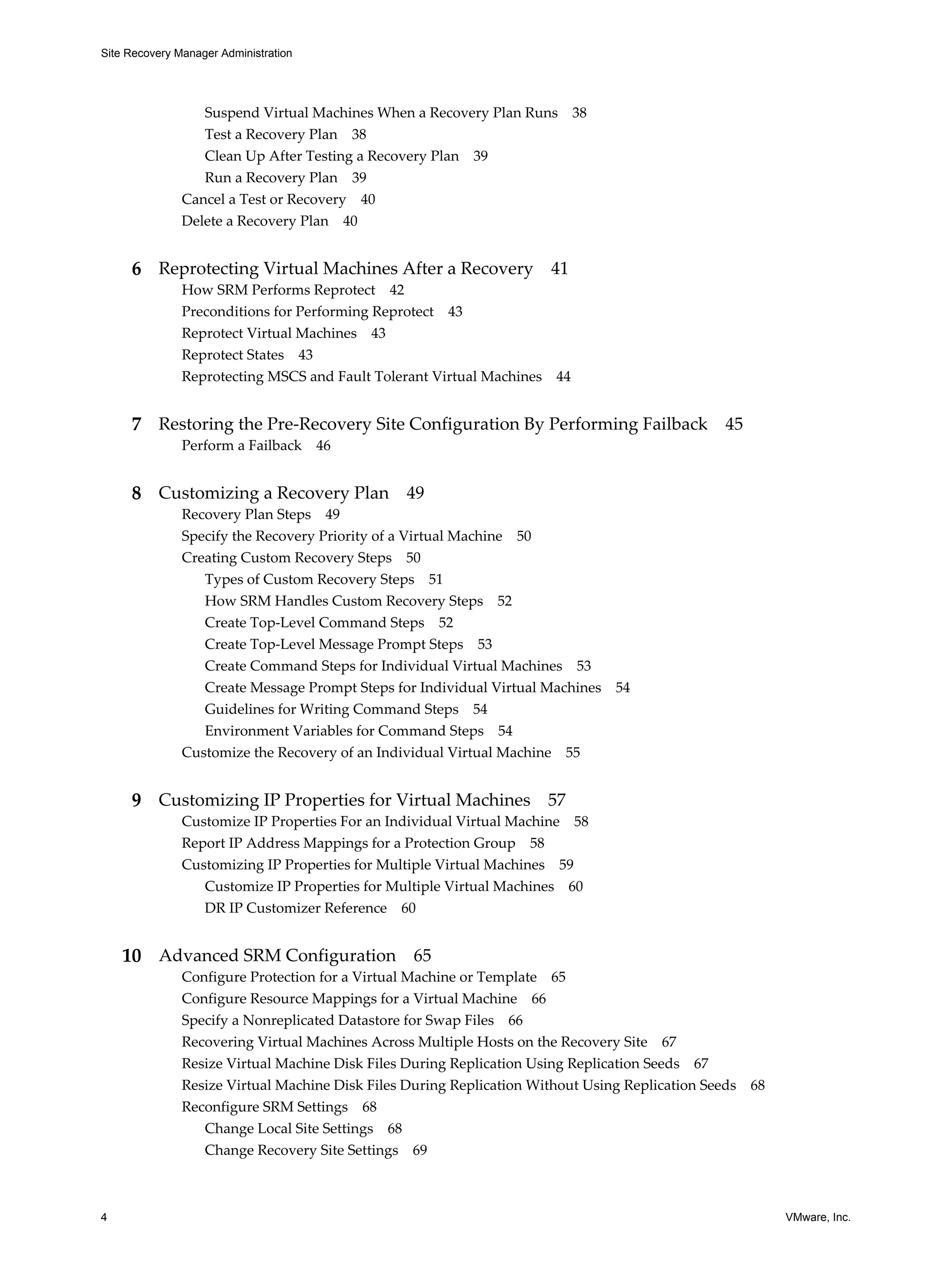 Site Recovery Manager Administration




                  Suspend Virtual Machines When a Recovery Plan Runs 38
                  Test a Recovery Plan 38
                  Clean Up After Testing a Recovery Plan 39
                  Run a Recovery Plan 39
               Cancel a Test or Recovery 40
               Delete a Recovery Plan 40


     6 Reprotecting Virtual Machines After a Recovery 41
               How SRM Performs Reprotect 42
               Preconditions for Performing Reprotect 43
               Reprotect Virtual Machines 43
               Reprotect States 43
               Reprotecting MSCS and Fault Tolerant Virtual Machines   44


     7 Restoring the Pre-Recovery Site Configuration By Performing Failback 45
               Perform a Failback      46


     8 Customizing a Recovery Plan 49
               Recovery Plan Steps 49
               Specify the Recovery Priority of a Virtual Machine 50
               Creating Custom Recovery Steps 50
                  Types of Custom Recovery Steps 51
                  How SRM Handles Custom Recovery Steps 52
                  Create Top-Level Command Steps 52
                  Create Top-Level Message Prompt Steps 53
                  Create Command Steps for Individual Virtual Machines 53
                  Create Message Prompt Steps for Individual Virtual Machines 54
                  Guidelines for Writing Command Steps 54
                  Environment Variables for Command Steps 54
               Customize the Recovery of an Individual Virtual Machine 55


     9 Customizing IP Properties for Virtual Machines 57
               Customize IP Properties For an Individual Virtual Machine 58
               Report IP Address Mappings for a Protection Group 58
               Customizing IP Properties for Multiple Virtual Machines 59
                  Customize IP Properties for Multiple Virtual Machines 60
                  DR IP Customizer Reference 60


    10 Advanced SRM Configuration 65
               Configure Protection for a Virtual Machine or Template 65
               Configure Resource Mappings for a Virtual Machine 66
               Specify a Nonreplicated Datastore for Swap Files 66
               Recovering Virtual Machines Across Multiple Hosts on the Recovery Site 67
               Resize Virtual Machine Disk Files During Replication Using Replication Seeds 67
               Resize Virtual Machine Disk Files During Replication Without Using Replication Seeds 68
               Reconfigure SRM Settings 68
                  Change Local Site Settings 68
                  Change Recovery Site Settings 69



4                                                                                                        VMware, Inc.
 