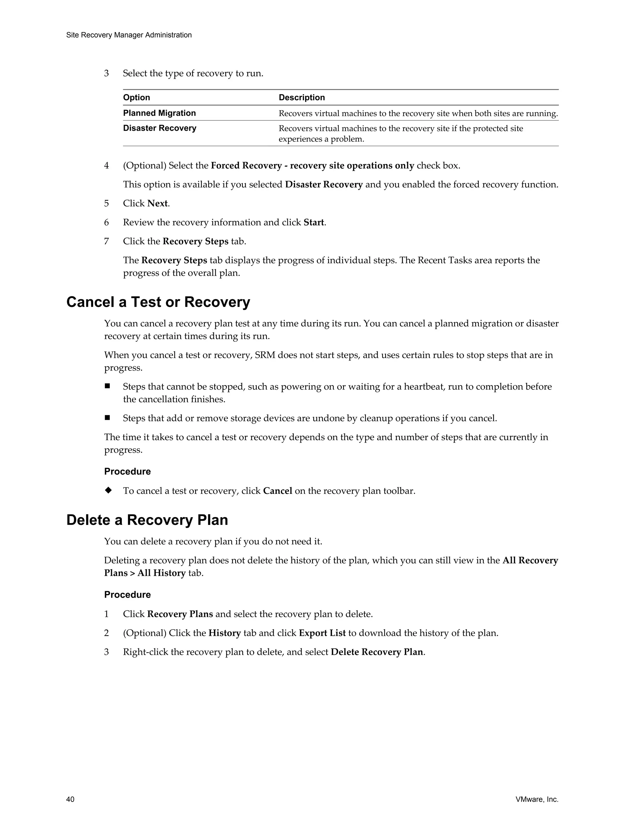 Site Recovery Manager Administration




          3     Select the type of recovery to run.

                Option                                Description
                Planned Migration                     Recovers virtual machines to the recovery site when both sites are running.
                Disaster Recovery                     Recovers virtual machines to the recovery site if the protected site
                                                      experiences a problem.


          4     (Optional) Select the Forced Recovery - recovery site operations only check box.

                This option is available if you selected Disaster Recovery and you enabled the forced recovery function.

          5     Click Next.

          6     Review the recovery information and click Start.

          7     Click the Recovery Steps tab.

                The Recovery Steps tab displays the progress of individual steps. The Recent Tasks area reports the
                progress of the overall plan.


Cancel a Test or Recovery
          You can cancel a recovery plan test at any time during its run. You can cancel a planned migration or disaster
          recovery at certain times during its run.

          When you cancel a test or recovery, SRM does not start steps, and uses certain rules to stop steps that are in
          progress.
          n     Steps that cannot be stopped, such as powering on or waiting for a heartbeat, run to completion before
                the cancellation finishes.
          n     Steps that add or remove storage devices are undone by cleanup operations if you cancel.

          The time it takes to cancel a test or recovery depends on the type and number of steps that are currently in
          progress.

          Procedure
          u     To cancel a test or recovery, click Cancel on the recovery plan toolbar.


Delete a Recovery Plan
          You can delete a recovery plan if you do not need it.

          Deleting a recovery plan does not delete the history of the plan, which you can still view in the All Recovery
          Plans > All History tab.

          Procedure

          1     Click Recovery Plans and select the recovery plan to delete.

          2     (Optional) Click the History tab and click Export List to download the history of the plan.

          3     Right-click the recovery plan to delete, and select Delete Recovery Plan.




40                                                                                                                     VMware, Inc.
 