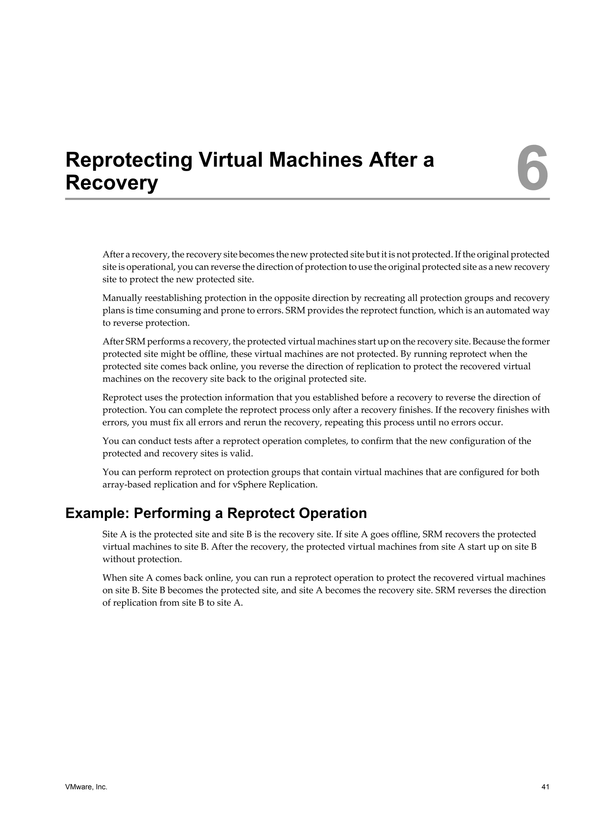 Reprotecting Virtual Machines After a
Recovery                                                                                                             6
          After a recovery, the recovery site becomes the new protected site but it is not protected. If the original protected
          site is operational, you can reverse the direction of protection to use the original protected site as a new recovery
          site to protect the new protected site.

          Manually reestablishing protection in the opposite direction by recreating all protection groups and recovery
          plans is time consuming and prone to errors. SRM provides the reprotect function, which is an automated way
          to reverse protection.

          After SRM performs a recovery, the protected virtual machines start up on the recovery site. Because the former
          protected site might be offline, these virtual machines are not protected. By running reprotect when the
          protected site comes back online, you reverse the direction of replication to protect the recovered virtual
          machines on the recovery site back to the original protected site.

          Reprotect uses the protection information that you established before a recovery to reverse the direction of
          protection. You can complete the reprotect process only after a recovery finishes. If the recovery finishes with
          errors, you must fix all errors and rerun the recovery, repeating this process until no errors occur.

          You can conduct tests after a reprotect operation completes, to confirm that the new configuration of the
          protected and recovery sites is valid.

          You can perform reprotect on protection groups that contain virtual machines that are configured for both
          array-based replication and for vSphere Replication.


Example: Performing a Reprotect Operation
          Site A is the protected site and site B is the recovery site. If site A goes offline, SRM recovers the protected
          virtual machines to site B. After the recovery, the protected virtual machines from site A start up on site B
          without protection.

          When site A comes back online, you can run a reprotect operation to protect the recovered virtual machines
          on site B. Site B becomes the protected site, and site A becomes the recovery site. SRM reverses the direction
          of replication from site B to site A.




VMware, Inc.                                                                                                                 41
 