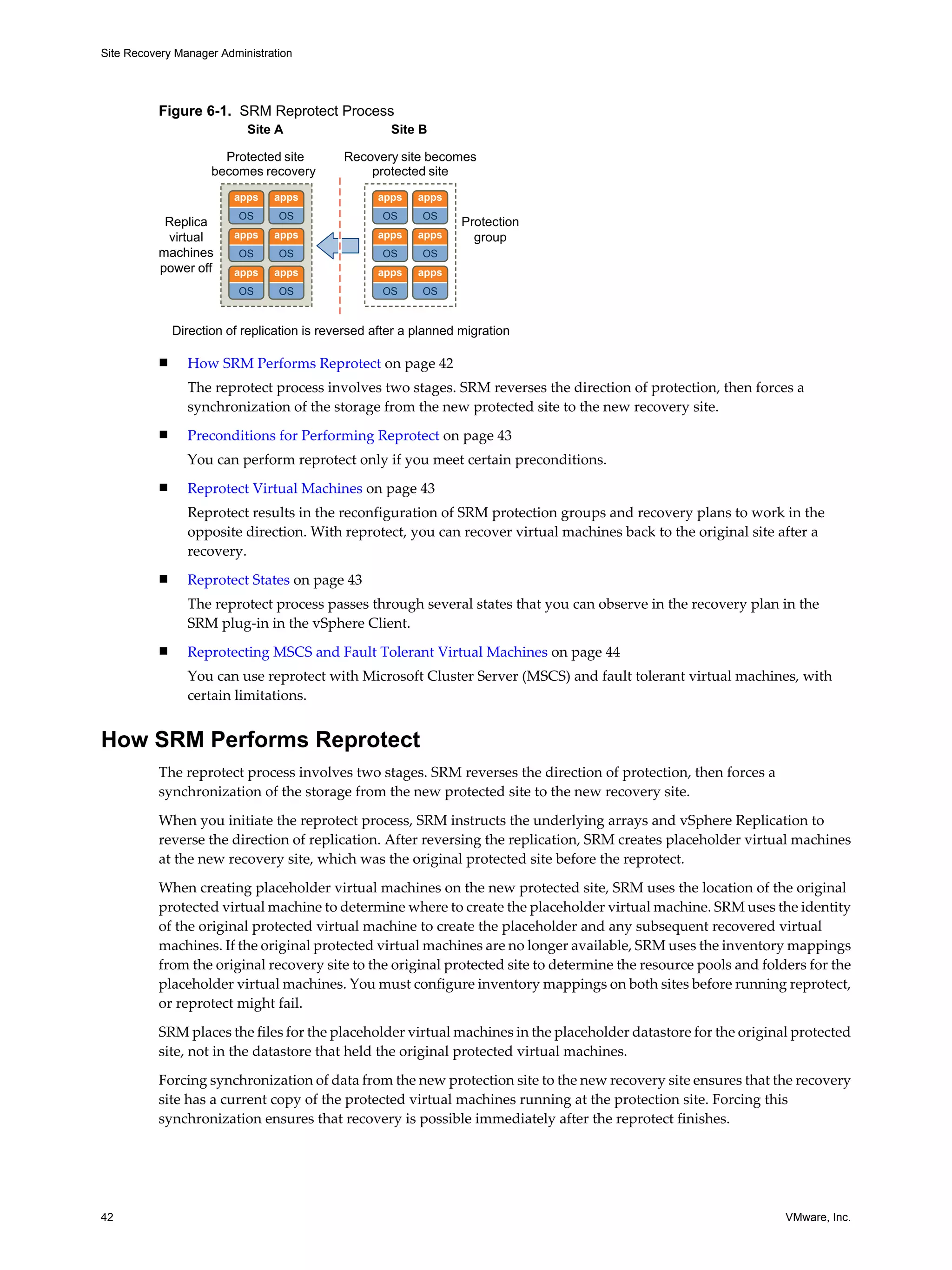 Site Recovery Manager Administration




          Figure 6-1. SRM Reprotect Process
                           Site A                     Site B

                       Protected site        Recovery site becomes
                     becomes recovery            protected site
                         apps   apps               apps    apps
                          OS     OS                 OS     OS
           Replica                                                 Protection
           virtual       apps   apps               apps    apps      group
          machines        OS     OS                 OS     OS
          power off      apps   apps               apps    apps
                          OS     OS                 OS     OS


              Direction of replication is reversed after a planned migration

          n     How SRM Performs Reprotect on page 42
                The reprotect process involves two stages. SRM reverses the direction of protection, then forces a
                synchronization of the storage from the new protected site to the new recovery site.
          n     Preconditions for Performing Reprotect on page 43
                You can perform reprotect only if you meet certain preconditions.
          n     Reprotect Virtual Machines on page 43
                Reprotect results in the reconfiguration of SRM protection groups and recovery plans to work in the
                opposite direction. With reprotect, you can recover virtual machines back to the original site after a
                recovery.
          n     Reprotect States on page 43
                The reprotect process passes through several states that you can observe in the recovery plan in the
                SRM plug-in in the vSphere Client.
          n     Reprotecting MSCS and Fault Tolerant Virtual Machines on page 44
                You can use reprotect with Microsoft Cluster Server (MSCS) and fault tolerant virtual machines, with
                certain limitations.


How SRM Performs Reprotect
          The reprotect process involves two stages. SRM reverses the direction of protection, then forces a
          synchronization of the storage from the new protected site to the new recovery site.

          When you initiate the reprotect process, SRM instructs the underlying arrays and vSphere Replication to
          reverse the direction of replication. After reversing the replication, SRM creates placeholder virtual machines
          at the new recovery site, which was the original protected site before the reprotect.

          When creating placeholder virtual machines on the new protected site, SRM uses the location of the original
          protected virtual machine to determine where to create the placeholder virtual machine. SRM uses the identity
          of the original protected virtual machine to create the placeholder and any subsequent recovered virtual
          machines. If the original protected virtual machines are no longer available, SRM uses the inventory mappings
          from the original recovery site to the original protected site to determine the resource pools and folders for the
          placeholder virtual machines. You must configure inventory mappings on both sites before running reprotect,
          or reprotect might fail.

          SRM places the files for the placeholder virtual machines in the placeholder datastore for the original protected
          site, not in the datastore that held the original protected virtual machines.

          Forcing synchronization of data from the new protection site to the new recovery site ensures that the recovery
          site has a current copy of the protected virtual machines running at the protection site. Forcing this
          synchronization ensures that recovery is possible immediately after the reprotect finishes.




42                                                                                                               VMware, Inc.
 