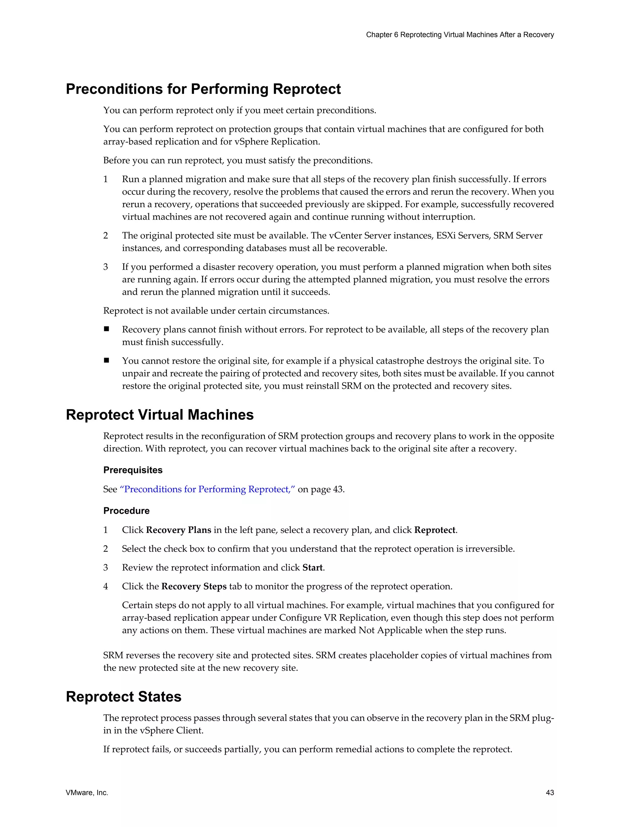 Chapter 6 Reprotecting Virtual Machines After a Recovery




Preconditions for Performing Reprotect
          You can perform reprotect only if you meet certain preconditions.

          You can perform reprotect on protection groups that contain virtual machines that are configured for both
          array-based replication and for vSphere Replication.

          Before you can run reprotect, you must satisfy the preconditions.

          1    Run a planned migration and make sure that all steps of the recovery plan finish successfully. If errors
               occur during the recovery, resolve the problems that caused the errors and rerun the recovery. When you
               rerun a recovery, operations that succeeded previously are skipped. For example, successfully recovered
               virtual machines are not recovered again and continue running without interruption.

          2    The original protected site must be available. The vCenter Server instances, ESXi Servers, SRM Server
               instances, and corresponding databases must all be recoverable.

          3    If you performed a disaster recovery operation, you must perform a planned migration when both sites
               are running again. If errors occur during the attempted planned migration, you must resolve the errors
               and rerun the planned migration until it succeeds.

          Reprotect is not available under certain circumstances.
          n    Recovery plans cannot finish without errors. For reprotect to be available, all steps of the recovery plan
               must finish successfully.
          n    You cannot restore the original site, for example if a physical catastrophe destroys the original site. To
               unpair and recreate the pairing of protected and recovery sites, both sites must be available. If you cannot
               restore the original protected site, you must reinstall SRM on the protected and recovery sites.


Reprotect Virtual Machines
          Reprotect results in the reconfiguration of SRM protection groups and recovery plans to work in the opposite
          direction. With reprotect, you can recover virtual machines back to the original site after a recovery.

          Prerequisites

          See “Preconditions for Performing Reprotect,” on page 43.

          Procedure

          1    Click Recovery Plans in the left pane, select a recovery plan, and click Reprotect.

          2    Select the check box to confirm that you understand that the reprotect operation is irreversible.

          3    Review the reprotect information and click Start.

          4    Click the Recovery Steps tab to monitor the progress of the reprotect operation.

               Certain steps do not apply to all virtual machines. For example, virtual machines that you configured for
               array-based replication appear under Configure VR Replication, even though this step does not perform
               any actions on them. These virtual machines are marked Not Applicable when the step runs.

          SRM reverses the recovery site and protected sites. SRM creates placeholder copies of virtual machines from
          the new protected site at the new recovery site.


Reprotect States
          The reprotect process passes through several states that you can observe in the recovery plan in the SRM plug-
          in in the vSphere Client.

          If reprotect fails, or succeeds partially, you can perform remedial actions to complete the reprotect.



VMware, Inc.                                                                                                                    43
 
