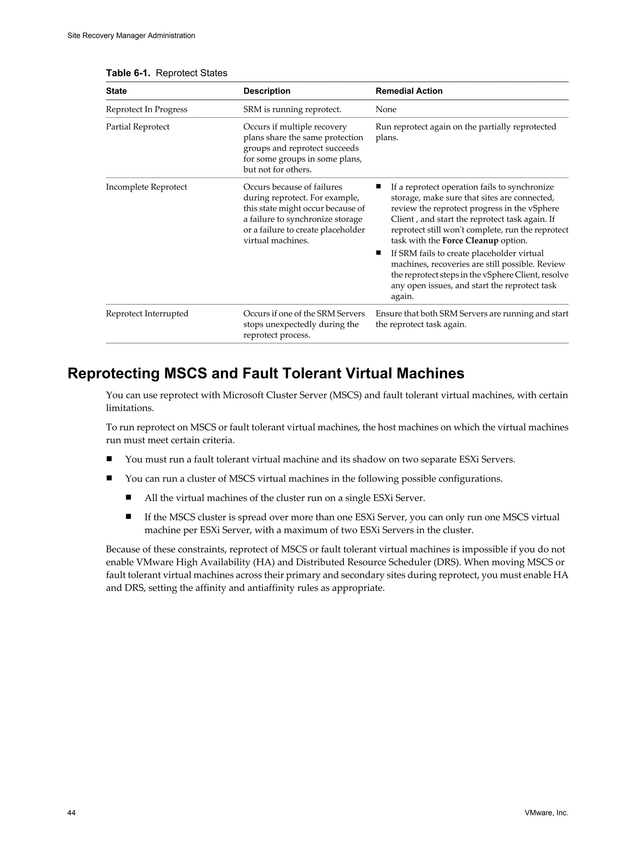 Site Recovery Manager Administration




          Table 6-1. Reprotect States
          State                             Description                          Remedial Action

          Reprotect In Progress             SRM is running reprotect.            None

          Partial Reprotect                 Occurs if multiple recovery          Run reprotect again on the partially reprotected
                                            plans share the same protection      plans.
                                            groups and reprotect succeeds
                                            for some groups in some plans,
                                            but not for others.

          Incomplete Reprotect              Occurs because of failures           n   If a reprotect operation fails to synchronize
                                            during reprotect. For example,           storage, make sure that sites are connected,
                                            this state might occur because of        review the reprotect progress in the vSphere
                                            a failure to synchronize storage         Client , and start the reprotect task again. If
                                            or a failure to create placeholder       reprotect still won't complete, run the reprotect
                                            virtual machines.                        task with the Force Cleanup option.
                                                                                 n   If SRM fails to create placeholder virtual
                                                                                     machines, recoveries are still possible. Review
                                                                                     the reprotect steps in the vSphere Client, resolve
                                                                                     any open issues, and start the reprotect task
                                                                                     again.

          Reprotect Interrupted             Occurs if one of the SRM Servers     Ensure that both SRM Servers are running and start
                                            stops unexpectedly during the        the reprotect task again.
                                            reprotect process.



Reprotecting MSCS and Fault Tolerant Virtual Machines
          You can use reprotect with Microsoft Cluster Server (MSCS) and fault tolerant virtual machines, with certain
          limitations.

          To run reprotect on MSCS or fault tolerant virtual machines, the host machines on which the virtual machines
          run must meet certain criteria.
          n     You must run a fault tolerant virtual machine and its shadow on two separate ESXi Servers.
          n     You can run a cluster of MSCS virtual machines in the following possible configurations.
                n    All the virtual machines of the cluster run on a single ESXi Server.
                n    If the MSCS cluster is spread over more than one ESXi Server, you can only run one MSCS virtual
                     machine per ESXi Server, with a maximum of two ESXi Servers in the cluster.

          Because of these constraints, reprotect of MSCS or fault tolerant virtual machines is impossible if you do not
          enable VMware High Availability (HA) and Distributed Resource Scheduler (DRS). When moving MSCS or
          fault tolerant virtual machines across their primary and secondary sites during reprotect, you must enable HA
          and DRS, setting the affinity and antiaffinity rules as appropriate.




44                                                                                                                        VMware, Inc.
 