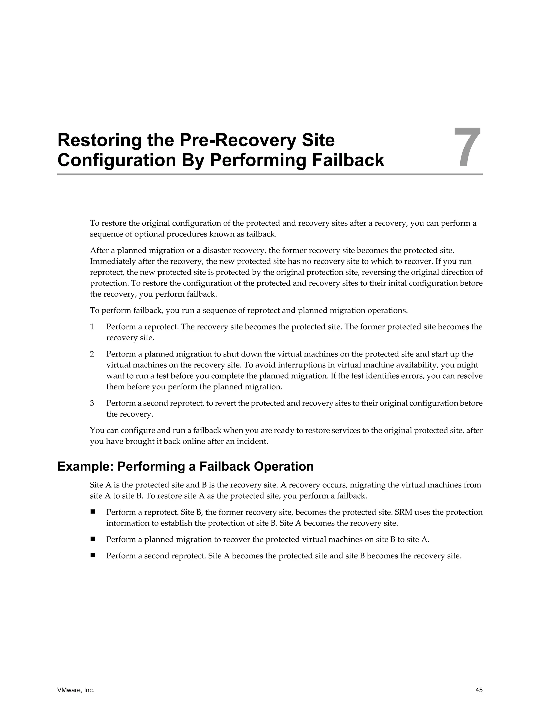 Restoring the Pre-Recovery Site
Configuration By Performing Failback                                                                                7
          To restore the original configuration of the protected and recovery sites after a recovery, you can perform a
          sequence of optional procedures known as failback.

          After a planned migration or a disaster recovery, the former recovery site becomes the protected site.
          Immediately after the recovery, the new protected site has no recovery site to which to recover. If you run
          reprotect, the new protected site is protected by the original protection site, reversing the original direction of
          protection. To restore the configuration of the protected and recovery sites to their inital configuration before
          the recovery, you perform failback.

          To perform failback, you run a sequence of reprotect and planned migration operations.

          1    Perform a reprotect. The recovery site becomes the protected site. The former protected site becomes the
               recovery site.

          2    Perform a planned migration to shut down the virtual machines on the protected site and start up the
               virtual machines on the recovery site. To avoid interruptions in virtual machine availability, you might
               want to run a test before you complete the planned migration. If the test identifies errors, you can resolve
               them before you perform the planned migration.

          3    Perform a second reprotect, to revert the protected and recovery sites to their original configuration before
               the recovery.

          You can configure and run a failback when you are ready to restore services to the original protected site, after
          you have brought it back online after an incident.


Example: Performing a Failback Operation
          Site A is the protected site and B is the recovery site. A recovery occurs, migrating the virtual machines from
          site A to site B. To restore site A as the protected site, you perform a failback.
          n    Perform a reprotect. Site B, the former recovery site, becomes the protected site. SRM uses the protection
               information to establish the protection of site B. Site A becomes the recovery site.
          n    Perform a planned migration to recover the protected virtual machines on site B to site A.
          n    Perform a second reprotect. Site A becomes the protected site and site B becomes the recovery site.




VMware, Inc.                                                                                                              45
 