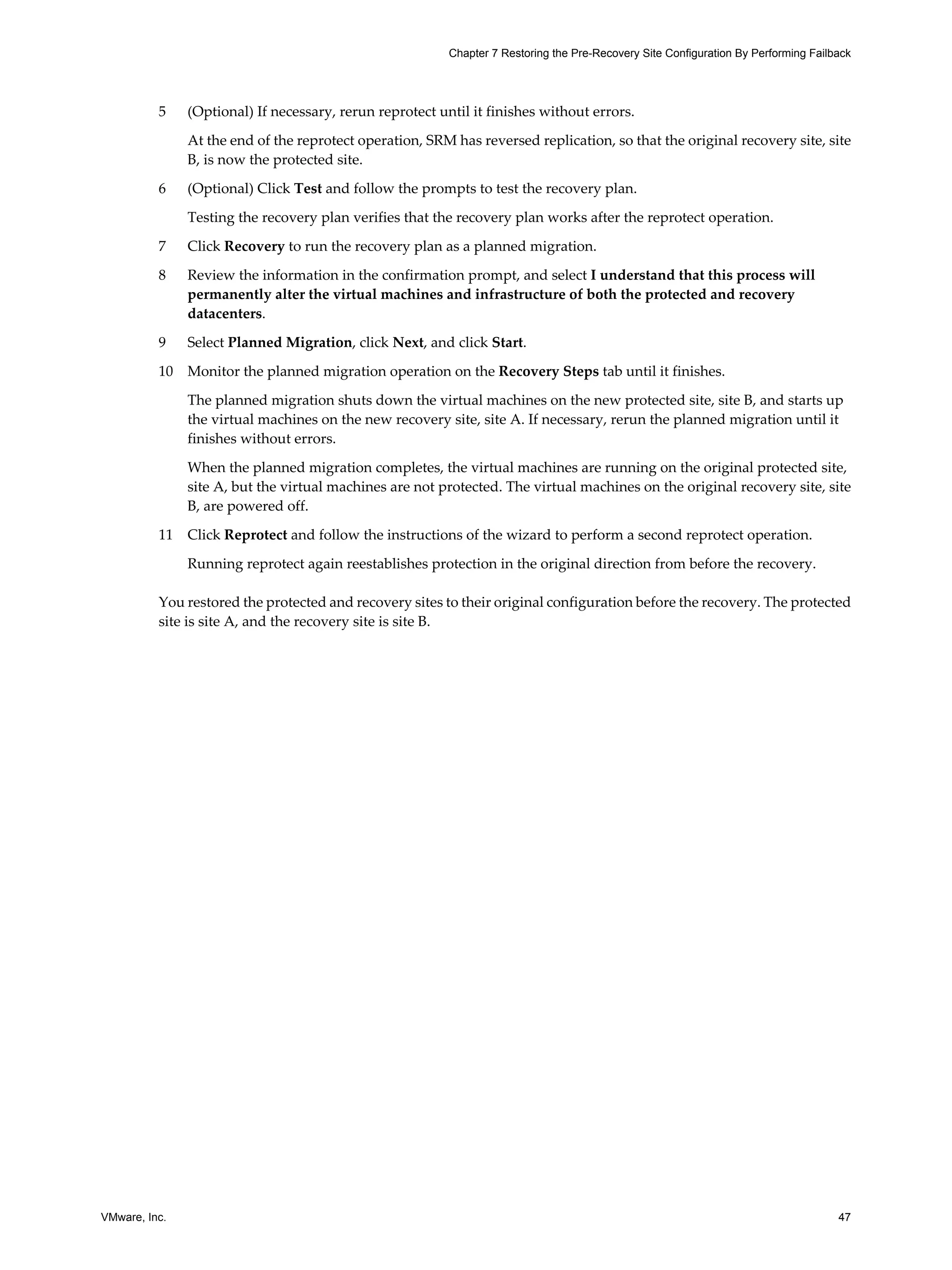 Chapter 7 Restoring the Pre-Recovery Site Configuration By Performing Failback




          5    (Optional) If necessary, rerun reprotect until it finishes without errors.

               At the end of the reprotect operation, SRM has reversed replication, so that the original recovery site, site
               B, is now the protected site.

          6    (Optional) Click Test and follow the prompts to test the recovery plan.

               Testing the recovery plan verifies that the recovery plan works after the reprotect operation.

          7    Click Recovery to run the recovery plan as a planned migration.

          8    Review the information in the confirmation prompt, and select I understand that this process will
               permanently alter the virtual machines and infrastructure of both the protected and recovery
               datacenters.

          9    Select Planned Migration, click Next, and click Start.

          10   Monitor the planned migration operation on the Recovery Steps tab until it finishes.

               The planned migration shuts down the virtual machines on the new protected site, site B, and starts up
               the virtual machines on the new recovery site, site A. If necessary, rerun the planned migration until it
               finishes without errors.

               When the planned migration completes, the virtual machines are running on the original protected site,
               site A, but the virtual machines are not protected. The virtual machines on the original recovery site, site
               B, are powered off.

          11   Click Reprotect and follow the instructions of the wizard to perform a second reprotect operation.

               Running reprotect again reestablishes protection in the original direction from before the recovery.

          You restored the protected and recovery sites to their original configuration before the recovery. The protected
          site is site A, and the recovery site is site B.




VMware, Inc.                                                                                                                         47
 