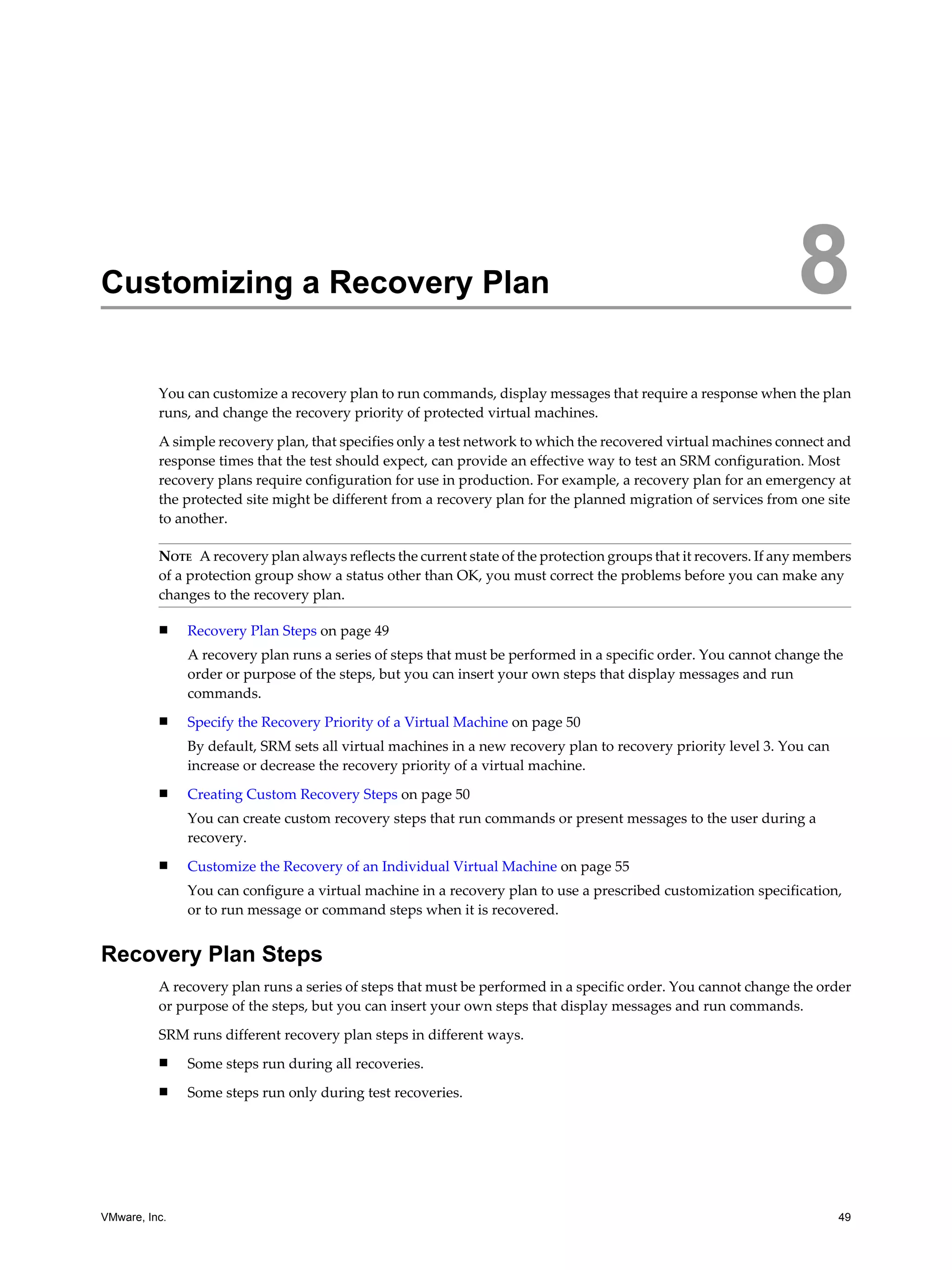 Customizing a Recovery Plan                                                                                      8
          You can customize a recovery plan to run commands, display messages that require a response when the plan
          runs, and change the recovery priority of protected virtual machines.

          A simple recovery plan, that specifies only a test network to which the recovered virtual machines connect and
          response times that the test should expect, can provide an effective way to test an SRM configuration. Most
          recovery plans require configuration for use in production. For example, a recovery plan for an emergency at
          the protected site might be different from a recovery plan for the planned migration of services from one site
          to another.

          NOTE A recovery plan always reflects the current state of the protection groups that it recovers. If any members
          of a protection group show a status other than OK, you must correct the problems before you can make any
          changes to the recovery plan.

          n    Recovery Plan Steps on page 49
               A recovery plan runs a series of steps that must be performed in a specific order. You cannot change the
               order or purpose of the steps, but you can insert your own steps that display messages and run
               commands.
          n    Specify the Recovery Priority of a Virtual Machine on page 50
               By default, SRM sets all virtual machines in a new recovery plan to recovery priority level 3. You can
               increase or decrease the recovery priority of a virtual machine.
          n    Creating Custom Recovery Steps on page 50
               You can create custom recovery steps that run commands or present messages to the user during a
               recovery.
          n    Customize the Recovery of an Individual Virtual Machine on page 55
               You can configure a virtual machine in a recovery plan to use a prescribed customization specification,
               or to run message or command steps when it is recovered.


Recovery Plan Steps
          A recovery plan runs a series of steps that must be performed in a specific order. You cannot change the order
          or purpose of the steps, but you can insert your own steps that display messages and run commands.

          SRM runs different recovery plan steps in different ways.
          n    Some steps run during all recoveries.
          n    Some steps run only during test recoveries.




VMware, Inc.                                                                                                            49
 
