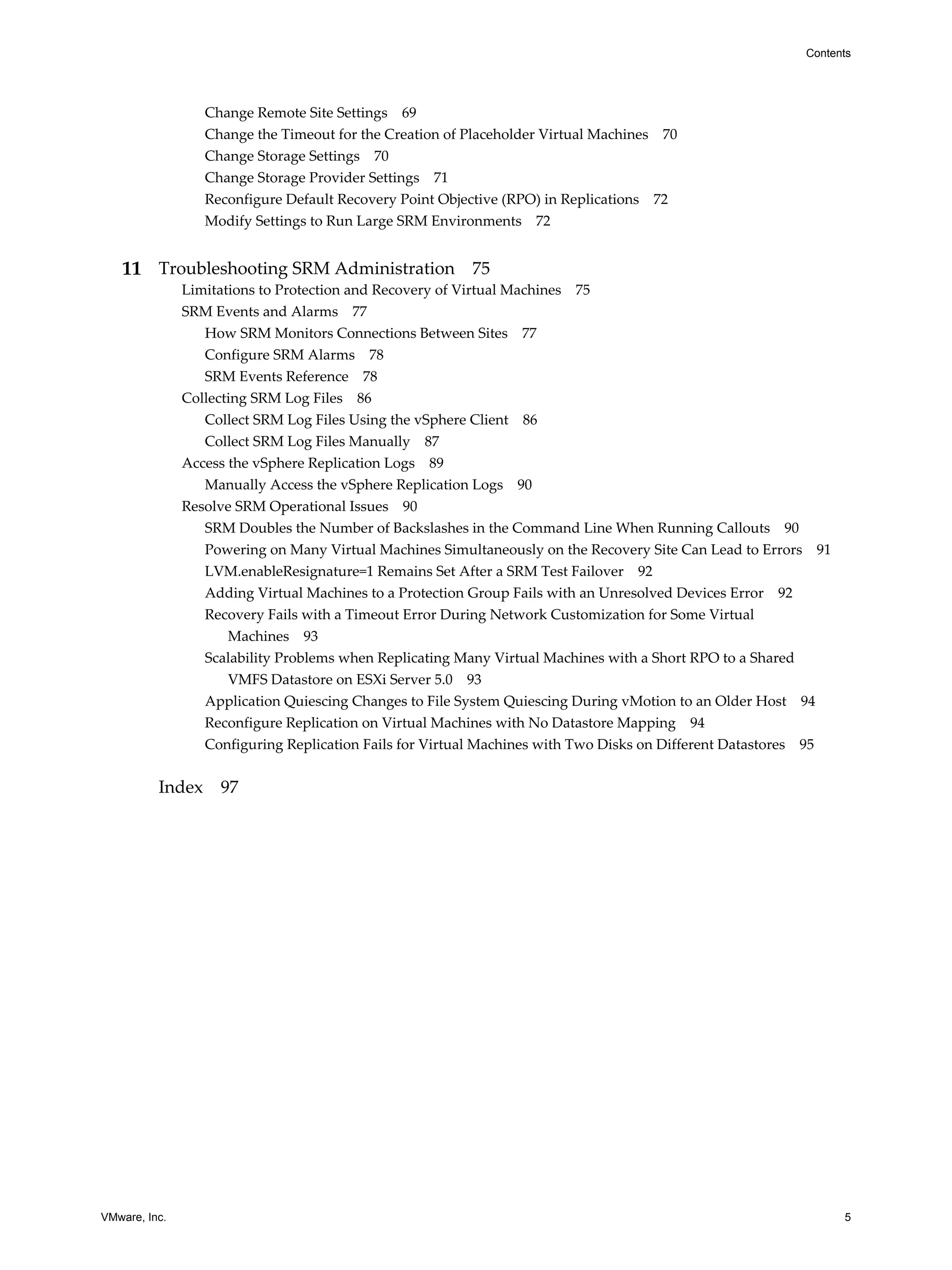 Contents




                  Change Remote Site Settings 69
                  Change the Timeout for the Creation of Placeholder Virtual Machines 70
                  Change Storage Settings 70
                  Change Storage Provider Settings 71
                  Reconfigure Default Recovery Point Objective (RPO) in Replications 72
                  Modify Settings to Run Large SRM Environments 72


   11 Troubleshooting SRM Administration 75
               Limitations to Protection and Recovery of Virtual Machines 75
               SRM Events and Alarms 77
                  How SRM Monitors Connections Between Sites 77
                  Configure SRM Alarms 78
                  SRM Events Reference 78
               Collecting SRM Log Files 86
                  Collect SRM Log Files Using the vSphere Client 86
                  Collect SRM Log Files Manually 87
               Access the vSphere Replication Logs 89
                  Manually Access the vSphere Replication Logs 90
               Resolve SRM Operational Issues 90
                  SRM Doubles the Number of Backslashes in the Command Line When Running Callouts 90
                  Powering on Many Virtual Machines Simultaneously on the Recovery Site Can Lead to Errors 91
                  LVM.enableResignature=1 Remains Set After a SRM Test Failover 92
                  Adding Virtual Machines to a Protection Group Fails with an Unresolved Devices Error 92
                  Recovery Fails with a Timeout Error During Network Customization for Some Virtual
                      Machines 93
                  Scalability Problems when Replicating Many Virtual Machines with a Short RPO to a Shared
                      VMFS Datastore on ESXi Server 5.0 93
                  Application Quiescing Changes to File System Quiescing During vMotion to an Older Host 94
                  Reconfigure Replication on Virtual Machines with No Datastore Mapping 94
                  Configuring Replication Fails for Virtual Machines with Two Disks on Different Datastores 95


          Index 97




VMware, Inc.                                                                                                     5
 